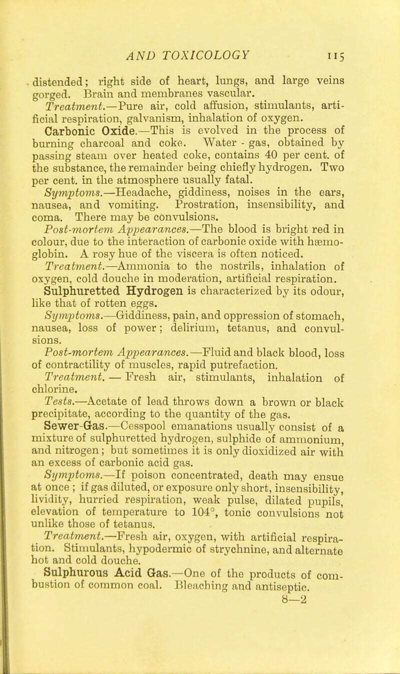 . distended; right side of heart, lungs, and large veins gorged. I3rain and membranes vascular. Treatment.—Pure air, cold affusion, stimulants, arti- ficial respiration, galvanism, inhalation of oxygen. Carbonic Oxide.—This is evolved in the process of burning charcoal and coke. Water - gas, obtained by- passing steam over heated coke, contains 40 per cent, of the substance, the remainder being chiefly hydrogen. Two per cent, in the atmosphere usually fatal. Symptoms.—Headache, giddiness, noises in the ears, nausea, and vomiting. Prostration, insensibility, and coma. There may be convulsions. Post-mortem Appearances.—The blood is bright red in colour, due to the interaction of carbonic oxide with htemo- globin. A rosy hue of the viscera is often noticed. Treatment.—Ammonia to the nostrils, inhalation of oxygen, cold douche in moderation, artificial respiration. Sulphuretted Hydrogen is characterized by its odour, like that of rotten eggs. Sijmptoms.—Giddiness, pain, and oppression of stomach, nausea, loss of power; delirium, tetanus, and convul- sions. Post-mortem App)earances.—Fluid and black blood, loss of contractility of muscles, rapid putrefaction. Treatment. — Fresh air, stimulants, inhalation of chlorine. Tests.—Acetate of lead throws down a brown or black precipitate, according to the quantity of the gas. Sewer-Gas.—Cesspool emanations usually consist of a mixture of sulphuretted hydrogen, sulphide of ammonium, and nitrogen; but sometimes it is only dioxidized air with an excess of carbonic acid gas. Symptoms.—If poison concentrated, death may ensue at once ; if gas diluted, or exposure only short, insensibility, lividity, hurried respiration, weak pulse, dilated pupils, elevation of temperature to 104°, tonic convulsions not unlike those of tetanus. Treatment.—Fresh air, oxygen, with artificial respira- tion. Stimulants, hypodermic of strychnine, and alternate hot and cold douche. Sulphurous Acid Gas.—One of the products of com- bustion of common coal. Bleaching and antiseptic. 8—2'