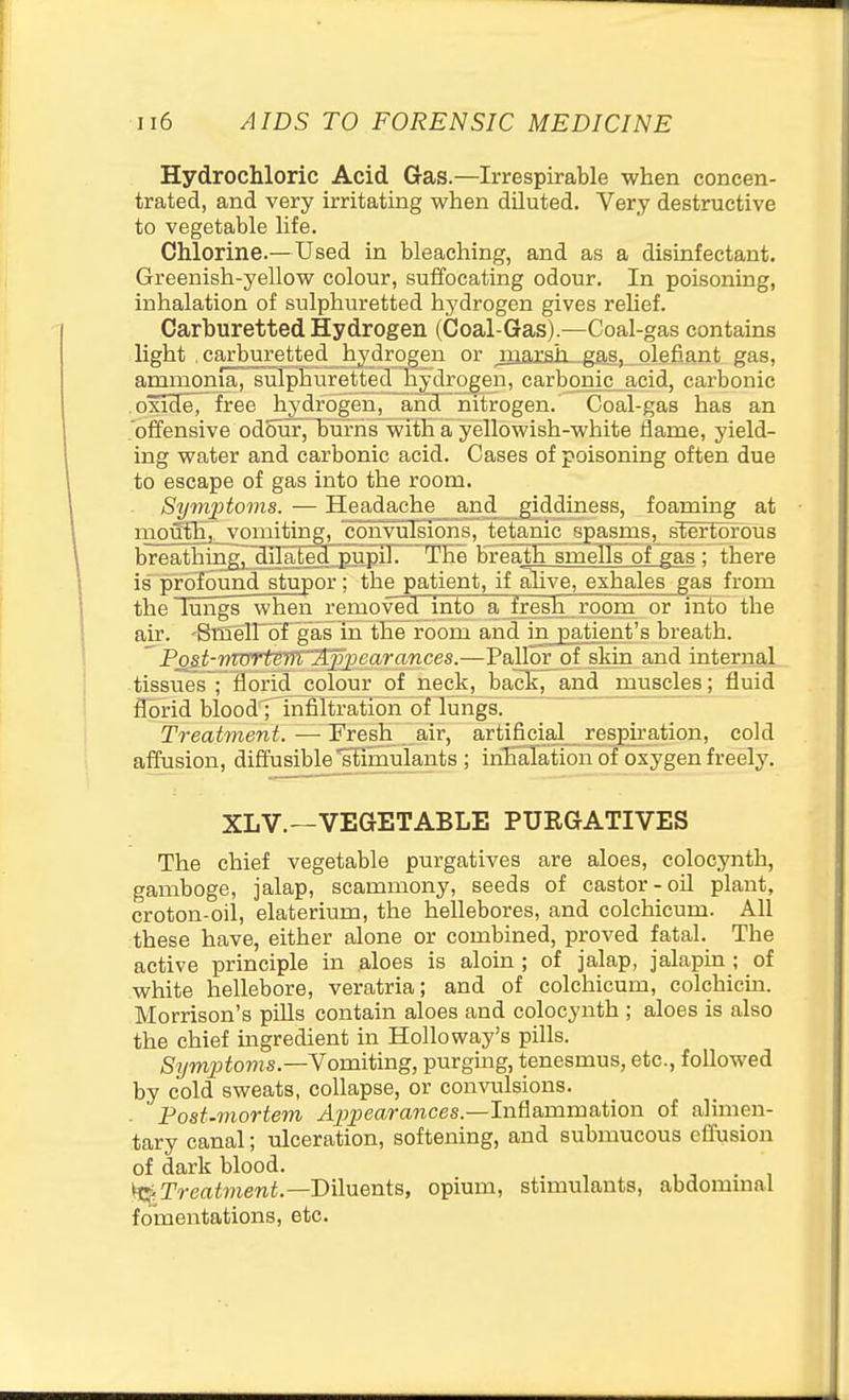 Hydrochloric Acid Gas.—Irrespirable when concen- trated, and very irritating when diluted. Very destructive to vegetable life. Chlorine.—Used in bleaching, and as a disinfectant. Greenish-yellow colour, suffocating odour. In poisoning, inhalation of sulphuretted hydrogen gives relief. Carhuretted Hydrogen (Coal-Gas).—Coal-gas contains light . carbu.retted hydrogen or juacsh^-gas, olefiant gas. offensive odour, Tju'rhs~with a yellowish-white liame, yield- ing water and carbonic acid. Cases of poisoning often due to escape of gas into the room. Symptoms. — Headache and giddiness, foaming at iiio^lii_vomiting, convulsions, tetanic spasrns, stertOTOUs breathing, Hil^Ee^pupTrr The breath smeTIs^of gas ; there is profound stupor; the patient, if ahve, exhales gas from the lungs when removed into a fresh room or into the air. 'SilielPof gas in the room and in jpatient's breath. Pjgst-r)TvrtBM''jipjjearances.—Pallor^of skin and internal tissues; Horid colour of neck, back, and muscles; fluid florid bloodrinfiTtration of lungs. Treatment. — Fresh air, artificial respiration, cold affusion, diffusible 'Simulants ; inhalation of oxygen freely. The chief vegetable purgatives are aloes, colocynth, gamboge, jalap, scammony, seeds of castor-oil plant, croton-oil, elaterium, the hellebores, and colchicum. All these have, either alone or combined, proved fatal. The active principle in aloes is aloin ; of jalap, jalapin ; of white hellebore, veratria; and of colchicum, colchicin. Morrison's piUs contain aloes and colocynth ; aloes is also the chief ingredient in Hollo way's pills. Sym23toms.—Vomiting, purging, tenesmus, etc., followed by cold sweats, collapse, or convulsions. ■ Post-mortem /ljjjjeara?ices.—Inflammation of alimen- tary canal; ulceration, softening, and submucous effusion of dark blood. . \^^Treatment.—Diluents, opium, stimulants, abdommal fomentations, etc. XL v.—VEGETABLE PURGATIVES