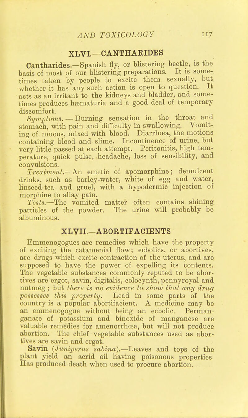 XLVL—CANTHAEIDES Cantharides.—Spanish fly, or blistering beetle, is the basis of most of our blistering preparations. It is some- times taken by people to excite them sexually, but whether it has any such action is open to question. It acts as an ii-ritant to the kidneys and bladder, and some- times produces hsematuria and a good deal of temporary discomfort. Symptoms. — Burning sensation in the throat and stomach, with pain and difficulty in swallowuag. Vomit- ing of mucus, mixed with blood. Diarrhcea, the motions containing blood and slime. Incontinence of urine, but very little passed at each attempt. Peritonitis, high tem- perature, quick pulse, headache, loss of sensibihty, and convulsions. Treatment.—An emetic of apomorphine; demulcent drinks, such as barley-water, white of egg and water, linseed-tea and gruel, with a hypodermic injection of morphine to allay pain. Tests.—The vomited mattet often contains shining particles of the powder. The urine wUl probably be albuminous. XLVII.-ABORTIFACIENTS Emmenogogues are remedies which have the property of exciting the catamenial flow; ecbolics, or abortives, are drugs which excite contraction of the uterus, and are supposed to have the power of expelling its contents. The vegetable substances commonly reputed to be abor- tives are ergot, savin, digitalis, colocynth, pennyroyal and nutmeg ; but the^-e is no evidence to show that any drug possesses this property. Lead in some parts of the country is a popular abortifacient. A medicine may be an emmenogogue without being an ecbolic. Perman- ganate of potassium and binoxide of manganese are valuable remedies for amenorrhcea, but will not produce abortion. The chief vegetable substances used as abor- tives are savin and ergot. Savin {Juniperus sabina).—Leaves and tops of the plant yield an acrid oil having poisonous properties Has produced death when used to procure abortion.