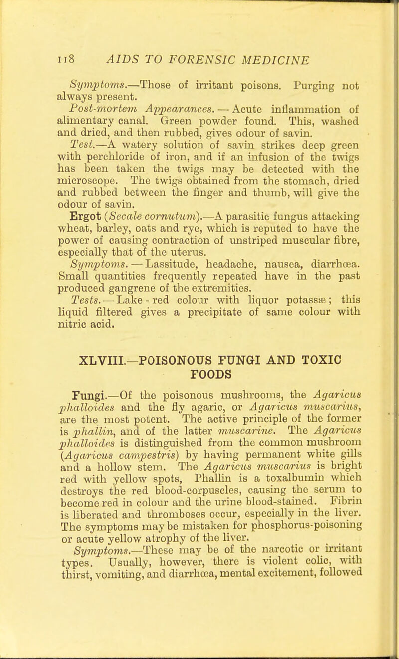 Symptoms.—Those of irritant poisons. Purging not always present. Post-mortem Appearcmces. — Acute intiammation of alimentary canal. Green powder found. This, washed and dried, and then rubbed, gives odour of savin. Test.—A watery solution of savin strikes deep green with perchloride of iron, and if an infusion of the twigs has been taken the twigs may be detected with the microscope. The twigs obtained from the stomach, dried and rubbed between the finger and thumb, wiU give the odour of savin. Ergot (Secale cornutum).—A parasitic fungus attacking wheat, barley, oats and rye, which is reputed to have the power of causing contraction of unstriped muscular fibre, especially that of the uterus. Symptoms. — Lassitude, headache, nausea, diarrhoea. Small quantities frequently repeated have in the past produced gangrene of the extremities. Tests. — Lake - red colour with liquor potassae ; this liquid filtered gives a precipitate of same colour with nitric acid. XLVIII.—POISONOUS FUNGI AND TOXIC FOODS Fungi.—Of the poisonous mushrooms, the Agaricus jplialloides and the fly agaric, or Agaricus muscarius, are the most potent. The active principle of the former is phallin, and of the latter mitscarine. The Agaricus phalloicles is distinguished from the common mushroom {Agaricus campestris) by having permanent white gUls and a hollow stem. The Agaricus muscarius is bright red with yellow spots, Phallin is a toxalbumin which destroys the red blood-corpuscles, causing the serum to become red in colour and the urine blood-stained. Fibrin is liberated and thromboses occur^ especially in the hver. The symptoms may be mistaken for phosphorus-poisoning or acute yellow atrophy of the liver. Symptoms.—These may be of the narcotic or irritant types. Usually, however, there is violent colic, with thirst, vomiting, and diarrhoea, mental excitement, followed