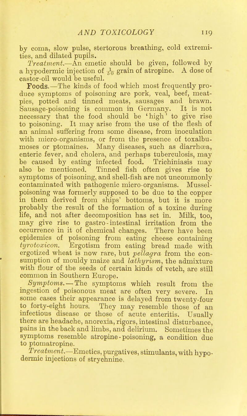 by coma, slow pulse, stertorous breathing, cold extremi- ties, and dilated pupils. Treatment.—An emetic should be given, followed by a hypodermic injection of ^ grain of atropine. A dose of castor-oil would be useful. Foods.—The kinds of food which most frequently pro- duce symptoms of poisoning are pork, veal, beef, meat- pies, potted and tinned meats, sausages and brawn. Sausage-poisoning is common in Germany. It is not necessary that the food should be ' high' to give rise to poisoning. It may arise from the use of the flesh of an animal suffering from some disease, from inoculation with micro-organisms, or from the presence of toxalbu- moses or ptomaines. Many diseases, such as diarrhoea, enteric fever, and cholera, and perhaps tuberculosis, may be caused by eating infected food. Trichiniasis may also be mentioned. Tinned fish often gives rise to symptoms of poisoning, and shell-fish are not uncommonly contaminated with pathogenic micro-organisms. Mussel- poisoning was formerly supposed to be due to the copper in them derived from ships' bottoms, but it is more probably the result of the formation of a toxine during life, and not after decomposition has set in. Milk, too, may give rise to gastro - intestinal irritation from the occurrence in it of chemical changes. There have been epidemics of poisoning from eating cheese containing tyrotoxicon. Ergotism from eating bread made with ergotized wheat is now rare, but pellagra from the con- sumption of mouldy maize and lathyrism, the admixture with flour of the seeds of certaua kinds of vetch, are still common in Southern Europe. Syrnptoms. — The symptoms which result from the ingestion of poisonous meat are often very severe. In some cases their appearance is delayed from twenty-four to forty-eight hours. They may resemble those of an infectious disease or those of acute enteritis. Usually there are headache, anorexia, rigors, intestinal disturbance, pains in the back and limbs, and delirium. Sometimes the symptoms resemble atropine - poisoning, a condition due to ptomatropine. Treatment.—EmeticB, purgatives, stimulants, with hypo- dermic injections of strychnine.