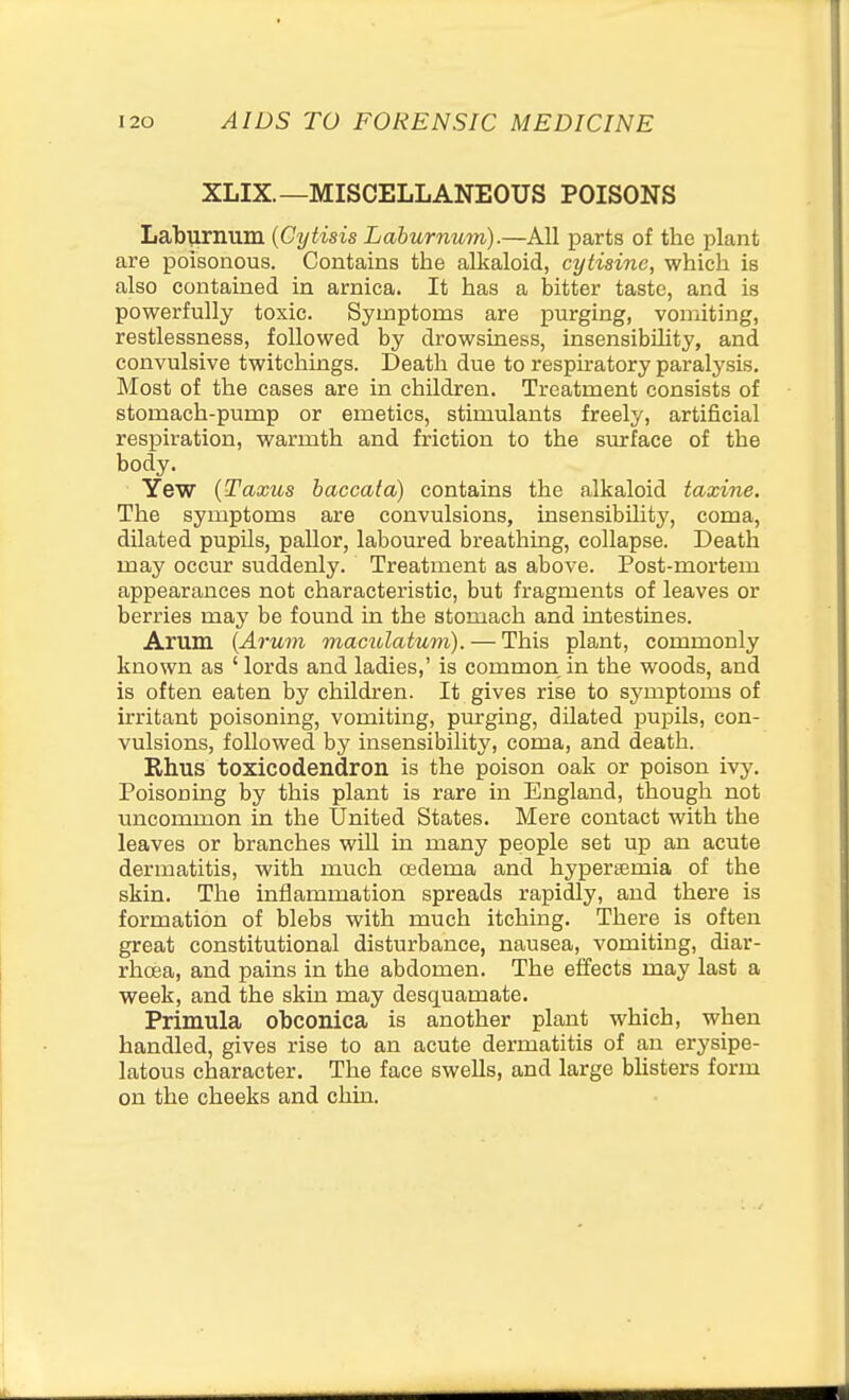 XLIX.—MISCELLANEOUS POISONS Laburnum {Cytisis Laburnum).—All parts of the plant are poisonous. Contains the alkaloid, cytisinc, which is also contained in arnica. It has a bitter taste, and is powerfully toxic. Symptoms are purging, vomiting, restlessness, followed by drowsiness, insensibihty, and convulsive twitchings. Death due to respiratory paralysis. Most of the cases are in children. Treatment consists of stomach-pump or emetics, stimulants freely, artificial respiration, warmth and friction to the surface of the body. Yew (Taxus baccata) contains the alkaloid taxine. The symptoms are convulsions, insensibility, coma, dilated pupils, pallor, laboured breathing, collapse. Death may occur suddenly. Treatment as above. Post-mortem appearances not characteristic, but fragments of leaves or berries may be found in the stomach and intestines. Arum {Arum maciUatum). — This plant, commonly known as ' lords and ladies,' is common in the woods, and is often eaten by children. It gives rise to symptoms of irritant poisoning, vomiting, purging, dilated jaupils, con- vulsions, followed by insensibility, coma, and death. Rhus toxicodendron is the poison oak or poison ivy. Poisoning by this plant is rare in England, though not uncommon in the United States. Mere contact with the leaves or branches wiU in many people set up an acute dermatitis, with much oedema and hypersemia of the skin. The inflammation spreads rapidly, and there is formation of blebs with much itching. There is often great constitutional disturbance, nausea, vomiting, diar- rhoea, and pains in the abdomen. The effects may last a week, and the skin may desquamate. Primula obconica is another plant which, when handled, gives rise to an acute dermatitis of an erysipe- latous character. The face swells, and large bhsters form on the cheeks and chin.