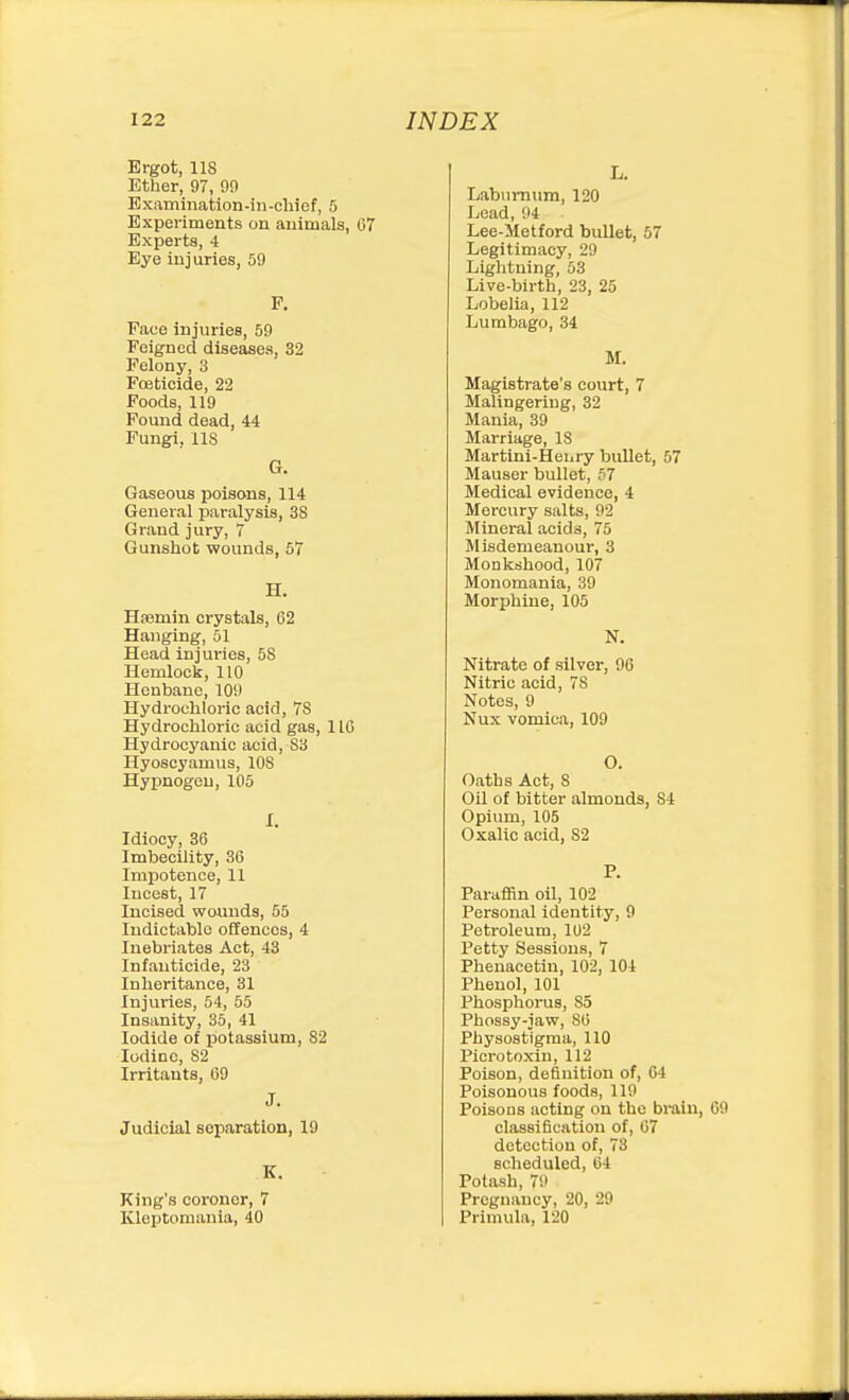Ergot, lis Ether, 97, 99 Examination-in-chief, 5 Experiments on animals, 07 Experts, 4 Eye injuries, 59 P. Face injuries, 59 Feigned diseases, 32 Felony, 3 Fojticide, 22 Foods, 119 Found dead, 44 Fungi, lis G. Gaseous poisons, 114 General paralysis, 38 Grand jury, 7 Gunshot wounds, 57 H. Hasmin crystals, 62 Hanging, 51 Head injuries, 58 Hemlock, 110 Henbane, 109 Hydrochloric acid, 78 Hydrochloric acid gas, 116 Hydrocyanic acid, S3 Hyoscyamus, 108 Hypnogou, 105 I. Idiocy, 36 Imbecility, 36 Impotence, 11 Incest, 17 Incised wounds, 55 Indictable offences, 4 Inebriates Act, 43 Infanticide, 23 Inheritance, 31 Injuries, 54, 55 Insanity, 35, 41 Iodide of potassium, 82 Iodine, 82 Irritants, 69 J. Judicial separation, 19 K. King's coroner, 7 Kleptomania, 40 L. Labumiim, 120 Lead, 04 Lee-Metford bullet, 57 Legitimacy, 29 Lightning, 53 Live-birth, 23, 25 Lobelia, 112 Lumbago, 34 M. Magistrate's court, 7 Malingering, 32 Mania, 39 Marriage, IS Martini-Heiiry bullet, 57 Mauser bullet, 57 Medical evidence, 4 Mercury salts, 92 Mineral acids, 75 Misdemeanour, 3 Monkshood, 107 Monomania, 39 Morphine, 105 N. Nitrate of silver, 90 Nitric acid, 78 Notes, 9 Nux vomica, 109 O. Oaths Act, S Oil of bitter almonds, 84 Opium, 105 Oxalic acid, 82 P. Paraffin oil, 102 Personal identity, 9 Petroleum, 102 Petty Sessions, 7 Phenacetin, 102, 104 Phenol, 101 Phosphorus, 85 Phossy-jaw, 86 Physostigma, 110 Picrotoxin, 112 Poison, definition of, 04 Poisonous foods, 119 Poisous acting on the braiu, 69 classification of, 07 detection of, 73 scheduled, 64 Potash, 79 Pregnancy, 20, 29 Primula, 120