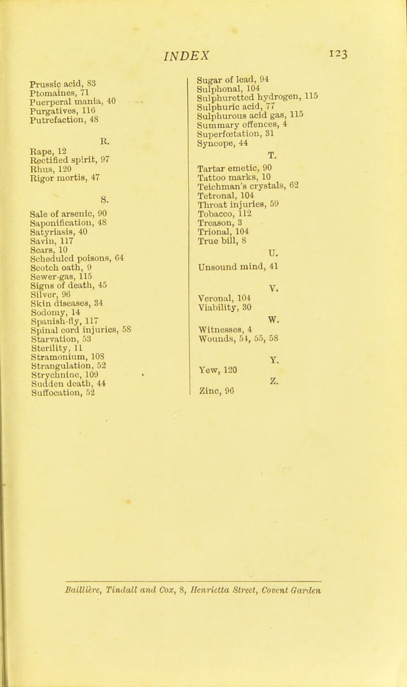 Prussic acid, S3 Ptomaines, 71 Puerperal mania, 40 Purgatives, 11(5 Putrefaction, 48 R. Rape, 12 Rectified spirit, 07 Rlius, 120 Rigor mortis, 47 S. Sale of arsenic, 90 Saponification, 48 Satyriasis, 40 Savin, 117 Scars, 10 Sclieduled poisons, C4 See tell oath, 9 Sewer-gas, 115 Signs of death, 45 Silver, 9(3 Skin diseases, 34 Sodomy, 14 Spanish-fly, 117 Spinal cord injuries, OS Starvation, 53 Sterility, 11 Stramonium, lOS Strangulation, 52 Strychnine, 109 Sudden death, 44 Suffocation, 52 INDEX Sugar of lead, 94 Sulphonal, 104 Sulphuretted hydrogen, 115 Sulphuric acid, 77 Sulphurous acid gas, 115 Summary offences, 4 Superfcetation, 31 Syncope, 44 T. Tartar emetic, 90 Tattoo marks, 10 Teichman's crystals, 62 Tetronal, 104 Throat injuries, 59 Tobacco, 112 Treason, 3 Trional, 104 True bill, 8 U. Unsound mind, 41 V. Veronal, 104 Viability, 30 W. Witnesses, 4 Wounds, 51, 55, 58 Y. Yew, 120 Z. Zinc, 90 Bailliere, Tindall and Cox, 8, Henrietta Street, Covcnt Garden