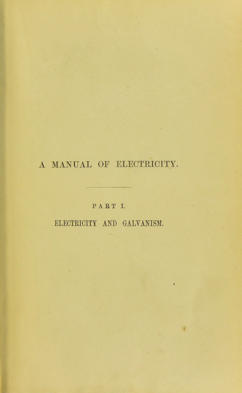 A MANUAL OF ELECTRICITY. PAET I. ELECTEICITY AND GALYANISM.