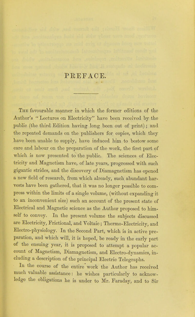 PREFACE. The favourable manner in wMcli the former editions of tlie Anthor's  Lectures on Electricity have been received by the public (the third Edition having long been out of print); and the repeated demands on the publishers for copies, which they have been unable to supply, have induced him to bestow some care and labour on the preparation of the work, the first part of which is now presented to the public. The sciences of Elec- tricity and Magnetism have, of late years, progressed with such gigantic strides, and the discovery of Diamagnetism has opened a new field of research, from which already, such abundant har- vests have been gathered, that it was no longer possible to com- press within the limits of a single volume, (without expanding it to an inconvenient size) such an accoimt of the present state of Electrical and Magnetic science as the Author proposed to him- self to convey. In the present volume the subjects discussed are Electricity, Frictional, and Yoltaic; Thermo-Electricity, and Electro-physiology. In the Second Part, which is in active pre- paration, and which wiU, it is hoped, be ready in the early part of the ensuing year, it is proposed to attempt a popular ac- count of Magnetism, Diamagnetism, and Electro-dynamics, in- cluding a description of the principal Electric Telegraphs. In the course of the entire* work the Author has received much valuable assistance: he wishes particularly to acknow- ledge the obligations he is under to Mr. Faraday, and to Sir