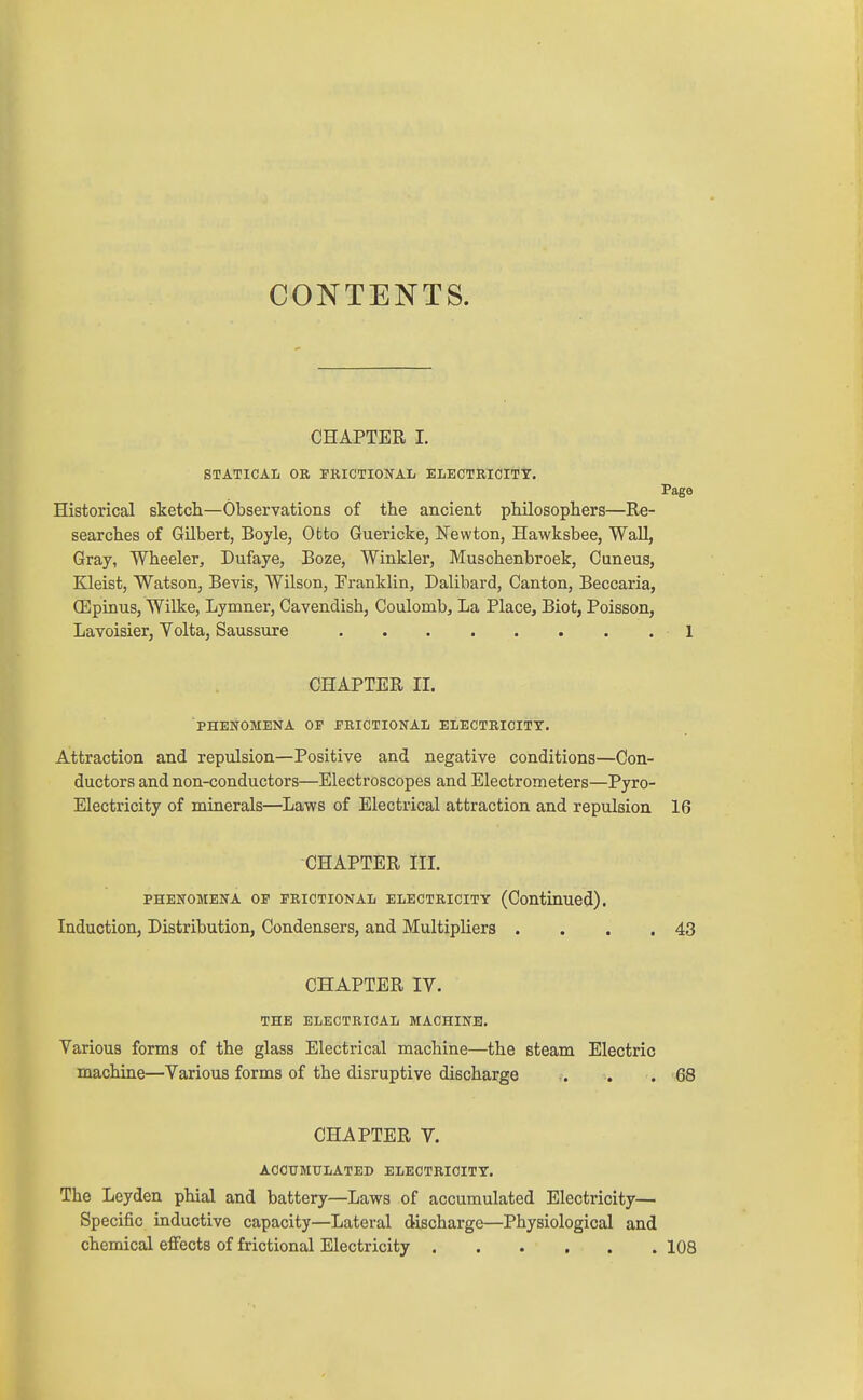 CONTENTS. CHAPTER I. STATICAL OR FRICTIONAL ELECTRICITY. Page Historical sketcli—Observations of the ancient philosophers—Re- searches of Gilbert, Boyle, Otto Guericke, Newton, Hawksbee, Wall, Gray, Wheeler, Dufaye, Boze, Winkler, Muschenbroek, Cuneus, Kleist, Watson, Bevis, Wilson, Franklin, Dalibard, Canton, Beccaria, (Epinus, Wilke, Lymner, Cavendish, Coulomb, La Place, Biot, Poisson, Lavoisier, Yolta, Saussure 1 CHAPTER II. PHENOMENA OP ERICTIONAL ELECTRICITY. Attraction and repulsion—Positive and negative conditions—Con- ductors and non-conductors—Electroscopes and Electrometers—Pyro- Electricity of minerals—Laws of Electrical attraction and repulsion 16 CHAPTER III PHENOMENA OP FRICTIONAL ELECTRICITY (Continued). Induction, Distribution, Condensers, and Multipliers . . . .43 CHAPTER IV. THE ELECTRICAL MACHINE. Various forms of the glass Electrical machine—the steam Electric machine—Various forms of the disruptive discharge . . .68 CHAPTER V. ACCUMULATED ELECTRICITY. The Leyden phial and battery—Laws of accumulated Electricity— Specific inductive capacity—Lateral discharge—Physiological and chemical effects of frictional Electricity 108