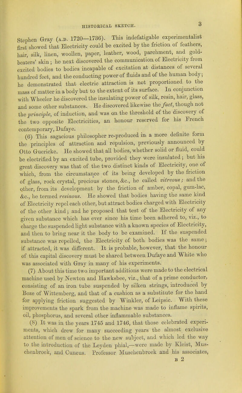 Stephen Gray (a.d. 1720—1736). This indefatigable experimentalist fii-st showed that Electricity could be excited by the friction of feathers, hah', silk, Hnen, woollen, paper, leather, wood, parchment, and gold- beaters' skin; he next discovered the communicatioa of Electricity from excited bodies to bodies incapable of excitation at distances of several hundi-ed feet, and the conducting power of fluids and of the human body; he demonstrated that electric attraction is not proportioned to the mass of matter in a body but to the extent of its surface. In conjunction with Wheeler he discovered the insulating power of silk, resin, hair, glass, and some other substances.. He discovered likewise the fact, though not the ^rmci>Ze, of induction, and was on the threshold of the discovery of the two opposite Electricities, an honour reserved for his Erench contemporary, Dufaye. (6) This sagacious philosopher re-produced in a more definite form the principles of attraction and repulsion, previously announced by Otto Guericke. He showed that all bodies, whether solid or fluid, could be electrified by an excited tube, provided they were insulated; but his great discovery was that of the two distinct kinds of Electricity, one of which, from the circumstance of its being developed by the friction of glass, rock crystal, precious stones, &c., he called vitreous; and the other, from its development by the friction of amber, copal, gum-lac, &c., he termed resinous. He showed that bodies having the same kind of Electricity repel each other, but attract bodies charged with Electricity of the other kind; and he proposed that test of the Electricity of any given substance which has ever since his time been adhered to, viz., to charge the suspended Kght substance with a known species of Electricity, and then to bring near it the body to be examined. If the suspended substance was repelled, the Electricity of both bodies was the same; if attracted, it was different.. It is probable, however, that the honour of this capital discovery must be shared between Dufaye and White who was associated with Gray in many of his experiments. (7) About this time two important additions were made to the electrical machine used by Newton and Hawksbee, viz., that of a prime conductor, consisting of an iron tube suspended by silken strings, introduced by Boze of Wittemberg, and that of a cushion as a substitute for the hand for applying friction suggested by Winkler, of Leipsic. With these improvements the spark from the machine was made to inflame spirits, oU, phosphorus, and several other inflammable substances. (8) It was in the years 1745 and 1746, that those celebrated experi- ments, which drew for many succeeding years the almost exclusive attention of men of science to the new subject, and which led the way to the introduction of the Leyden phial,—were made by Kleist, Mus- chenbroek, and Cuneus. Professor Muschenbroek and his associates, B 2