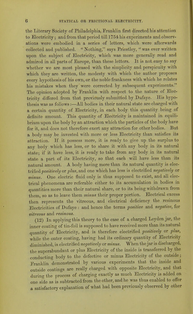 the Literary Society of Philadelphia, Franklin first directed his attention to Electricity; and from that period till 1754! his experiments and observ- ations were embodied in a series of letters, which were afterwards collected and published. Nothing, says Priestley, was ever written upon the subject of Electricity, which wa,s more generally read and admired in all parts of Europe, than these letters. It is not . easy to say whether we are most pleased with the simplicity and perspicuity with which they are written, the modesty with which the author proposes every hypothesis of his own, or the noble frankness with which he relates his mistakes when they were corrected by subsequent experiments. The opinion adopted by Eranklin with respect to the nature of Elec- tricity differed from that previously submitted by Dufaye. His hypo- thesis was as follows :—All bodies in their natural state are charged with a certain quantity of Electricity, in each body this quantity being of definite amount. This quantity of Electricity is maintained in equili- brium upon the body by an attraction which the particles of the body have for it, and does not therefore exert any attraction for other bodies. But a body may be invested with more or less Electricity than satisfies its attraction. If it possess more, it is ready to give up the surplus to any body which has less, or to share it with any body in its natural state; if it have less, it is ready to take from any body in its natural state a part of its Electricity, so that each will have less than its natural amount. A body having more than its natural quantity is elec- tviQ.eA.positiveli/ or plus, and one which has less is electrified negatively or minus. One electric fluid only is thus supposed to exist, and all elec- trical phenomena are referable either to its accumulation in bodies in quantities more than their natural share, or to its being withdrawn from them, so as to leave them minus their proper portion. Electrical excess then represents the vitreous, and electrical deficiency the resinous Electricities of Dufaye : and hence the terms positive and negative, for vitreous and resinous. (12) In applying this theory to the case of a charged Leyden jar, the inner coating of tin-foil is supposed to have received more than its natural quantity of Electricity, and is therefore electrified positively or plus, while the outer coating, having had its ordinary quantity of Electricity diminished, is electrified negatively or minus. When the jar is discharged, the superabundant or plus Electricity of the inside is transferred by the conducting body to the defective or minus Electricity of the outside; Eranklin demonstrated by various experiments that the inside and outside coatings are really charged with opposite Electricity, and that during the process of charging exactly as much Electricity is added on one side as is subtracted from the other, and he was thus enabled to offer a satisfactory explanation of what had been previously observed by other