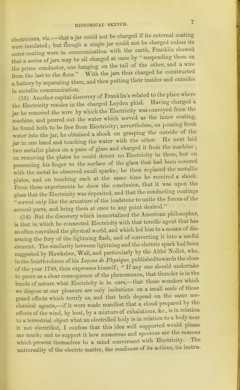 electricians, viz.-.-that a jar could not be charged if its external coating ^^ere insulated; but tliough a single jar could not be charged unless its outer coating were in communication ^.ith the earth, Pranklm showed that a series of jars may be all charged at once by  suspending them on the prime conductor, one hanging on the tail of the other, and a wn-e from the last to the floor. With the jars thus charged he constructed a battery by separating them, and then putting tbeir insides and outsides in metallic communication. -, , i (13) Another capital discovery of Franklin's related to the place where the Electricity resides in the charged Leyden phial. Having charged a iar he removed the wire by which the Electricity was conveyed from the machine, and poured out the water whicb served as the inner coating he found both to be free from Electricity; nevertheless, on pouring fresh water into the jar, he obtained a shock on grasping the outside of the jar in one hand and touching the water witb the other. He next laid two metallic plates on a pane of glass and charged it from the machine ; on removing the plates he could detect no Electricity m them, but on presenting his finger to the surface of the glass that had been covered with the metal he observed small sparks ; he then replaced the metallic plates, and on touching each at the same time he received a shock. Erom these experiments he drew the conclusion, that it was upon the glass that the Electricity was deposited, and that the conducting coatings  served only like the armature of the loadstone to unite the forces of the several parts, and bring them at once to any point desired. (14) But the discovery which immortalized the American philosopher, is that in which he connected Electricity with that terrific agent that has so often convulsed the physical world, and which led him to a means of dis- arming the fury of the lightning flash, and of converting it into a useful element. The similarity between lightning and the electric spark had been suggested by Hawksbee, Wall, and particularly by the Abb6 Nollet, who, in the foiirthvolume of his Legons de Physiq^ue, publishedtowards the close of the year 1748, thus expresses himself;  If any one should undertake to prove as a clear consequence of the phenomenon, tbat thunder is m the hands of nature what Electricity is in ours,—that those wonders wbicb we dispose at our pleasure are only imitations on a small scale of those grand effects which terrify us, and that both depend on the same me- chanical agents,—if it were made manifest that a cloud prepared by the eff^ects of the wind, by heat, by a mixture of exhalations, &c., is in relation to a terrestrial object what an electrified body is in relation to a body near it not electrified, I confess that this idea well supported would please me much; and to support it how numerous and specious are the reasons which present themselves to a mind conversant with Electricity. The universality of the electric matter, the readiness of its actions, its instru-