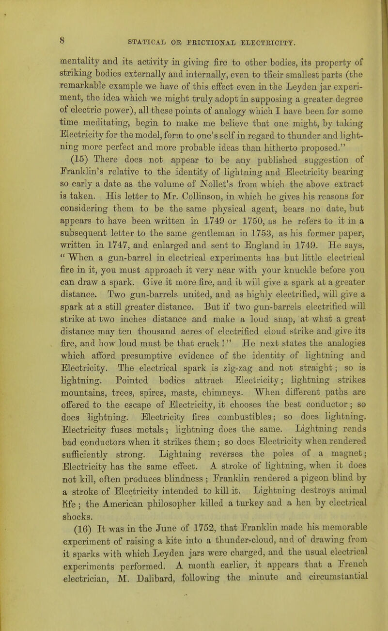 mentality and its activity in giving fire to other bodies, its property of striking bodies externally and internally, even to tHeir smallest parts (the remarkable example we have of this effect even in the Leyden jar experi- ment, the idea which we might truly adopt in supposing a greater degree of electric power), all these points of analogy which I have been for some time meditating, begin to make me believe that one might, by taking Electricity for the model, form to one's self in regard to thunder and light- ning more perfect and more probable ideas than hitherto proposed. (15) There does not appear to be any published suggestion of Pranklin's relative to the identity of lightning and Electricity bearing so early a date as the volume of Nollet's from which the above extract is taken. His letter to Mr. Collinson, in which he gives his reasons for considering them to be the same physical agent, bears no date, but appears to have been written in 1749 or 1750, as he refers to it in a subsequent letter to the same gentleman in 1753, as his former paper, written in 1747, and enlarged and sent to England in 1749. He says,  When a gun-barrel in electrical experiments has but little electrical fire in it, you must approach it very near with your knuckle before you can draw a spark. Give it more fire, and it will give a spark at a greater distance. Two gun-barrels united, and as highly electrified, will give a spark at a still greater distance. But if two gun-barrels electrified will strike at two inches distance and make a loud snap, at what a great distance may ten thousand acres of electrified cloud strike and give its fire, and how loud must be that crack !  He next states the analogies which afford presumptive evidence of the identity of lightning and Electricity. The electrical spark is zig-zag and not straight; so is lightning. Pointed bodies attract Electricity, lightning strikes mountains, trees, spires, masts, chimneys. When different paths are offered to the escape of Electricity, it chooses the best conductor; so does lightning. Electricity fires combustibles; so does lightniDg. Electricity fuses metals; lightning does the same. Lightning rends bad conductors when it strikes them; so does Electricity when rendered sufficiently strong. Lightning reverses the poles of a magnet; Electricity has the same effect. A stroke of lightning, when it does not kill, often produces blindness ; Eranklin rendered a pigeon blind by a stroke of Electricity intended to kill it. Lightning destroys animal Kfe ; the American philosopher killed a turkey and a hen by electrical shocks. (16) It was in the June of 1752, that Eranklin made his memorable experiment of raising a kite into a thunder-cloud, and of drawing from it sparks with which Leyden jars were charged, and the usual electrical experiments performed. A month earlier, it appears that a Erench electrician, M. Dalibard, following the minute and circumstantial