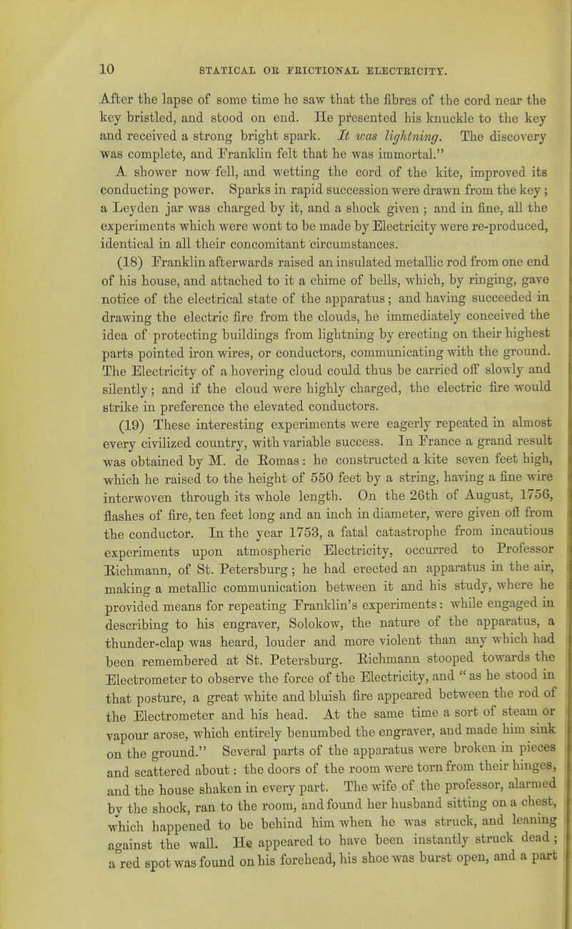 After the lapse of some time he saw that the fibres of the cord near the key bristled, and stood on end. He pi'esented his knuckle to the key and received a strong bright spark. It was lightning. The discovery was complete, and Franklin felt that he was immortal. A shower now fell, and wetting the cord of the kite, improved its conducting power. Sparks in rapid succession were drawn from the key; a Leyden jar was charged by it, and a shock given ; and in fine, all the experiments which were wont to be made by Electricity were re-produced, identical in all their concomitant circumstances. (18) Eranklin afterwards raised an insulated metallic rod from one end of his house, and attached to it a chime of bells, which, by ringing, gave notice of the electrical state of the apparatus; and having succeeded in drawing the electric fire from the clouds, he immediately conceived the idea of protecting buildings from lightning by erecting on their highest parts pointed iron wires, or conductors, communicating with the ground. The Electricity of a hovering cloud could thus be carried off slowly and silently ; and if the cloud were highly charged, the electric fire would strike in preference the elevated conductors. (19) These interesting experiments were eagerly repeated in almost every civilized country, with variable success. In France a grand result was obtained by M. de Eomas : he constructed a kite seven feet high, which he raised to the height of 550 feet by a string, having a fine wire interwoven through its whole length. On the 26th of August, 1756, flashes of fire, ten feet long and an inch in diameter, were given off from the conductor. In the year 1753, a fatal catastrophe from incautious experiments upon atmospheric Electricity, occurred to Professor Eichmann, of St. Petersburg; he had erected an apparatus in the air, making a metallic communication between it and his study, where he provided means for repeating Franklin's experiments : while engaged in describing to his engraver, Solokow, the nature of the apparatus, a thunder-clap was heard, louder and more violent than any which had been remembered at St. Petersburg. Eichmann stooped towards the Electrometer to observe the force of the Electricity, and  as he stood in that posture, a great white and bluish fire appeared between the rod of the Electrometer and his head. At the same time a sort of steam or vapour arose, which entirely benumbed the engraver, and made him sink on the ground. Several parts of the apparatus were broken in pieces and scattered about: the doors of the room were torn from their hinges, and the house shaken in every part. The wife of the professor, alarmed by the shock, ran to the room, and found her husband sitting on a chest, which happened to be behind him when he was struck, and leaning against the wall. He appeared to have been instantly struck dead; a^red spot was found on his forehead, his shoe was burst open, and a part