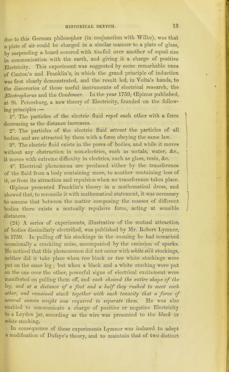 due to this G-erman philosopher (in conjunction with Wilke), was that a plate of air could be charged in a similar manner to a plate of glass, by suspending a board covered with tin-foil over another of equal size in communication with the earth, and giving it a charge of positive Electricity. This experiment was suggested by some remarkable ones of Canton's and Franklin's, in which the grand principle of induction was first clearly demonstrated, and the result led, in Volta's hands, to the discoveries of those useful instruments of electrical research, the JSledropJiorus and the Condenser. In the year 1759, ffipinus published, at St. Petersburg, a new theory of Electricity, founded on the follow- ing principles:— 1°. The particles of the electric fluid repel each other with a force decreasing as the distance increases. 2°. The particles of the electric fluid attract the particles of all bodies, and are attracted by them with a force obeying the same law. 3°. The electric fluid exists in the pores of bodies, and while it moves without any obstruction in non-electrics, such as metals, water, &c., it moves with extreme difRculty in electrics, such as glass, resin, &c. 4°. Electrical phenomena are produced either by the transference of the fluid from a body containing more, to another containing less of it, or from its attraction and repulsion -when no transference takes place. (Epinus presented Eranklin's theory in a mathematical dress, and showed that, to reconcile it with mathematical statement, it was necessary to assume that between the matter composing the masses of different bodies there exists a mutually repulsive force, acting at sensible distances. (24) A series of experiments, illustrative of the mutual attraction of bodies dissimilarly electrified, was published by Mr. E-obert Lymner, in 1759. In pulling off his stockings in the evening he had remarked occasionally a crackling noise, accompanied by the emission of sparks. He noticed that this phenomenon did not occur with white silk stockings, neither did it take place when tivo black or two white stockings were put on the same leg ; but when a black and a white stocking were put on the one over the other, powerful signs of electrical excitement were manifested on pulling them off, and each showed the entire shape of the leg, and at a distance of a foot and a half they rushed to meet each other, and remained stuck torjether with such tenacity that a force of several ounces weiyht tvas required to separate them. He was also enabled to communicate a charge of positive or negative Electricity to a Leyden jar, according as the wire was presented to the black or white stocking. In consequence of these experiments Lymner was induced to adopt a modification of Dufaye's theory, and to maintain that of two distinct