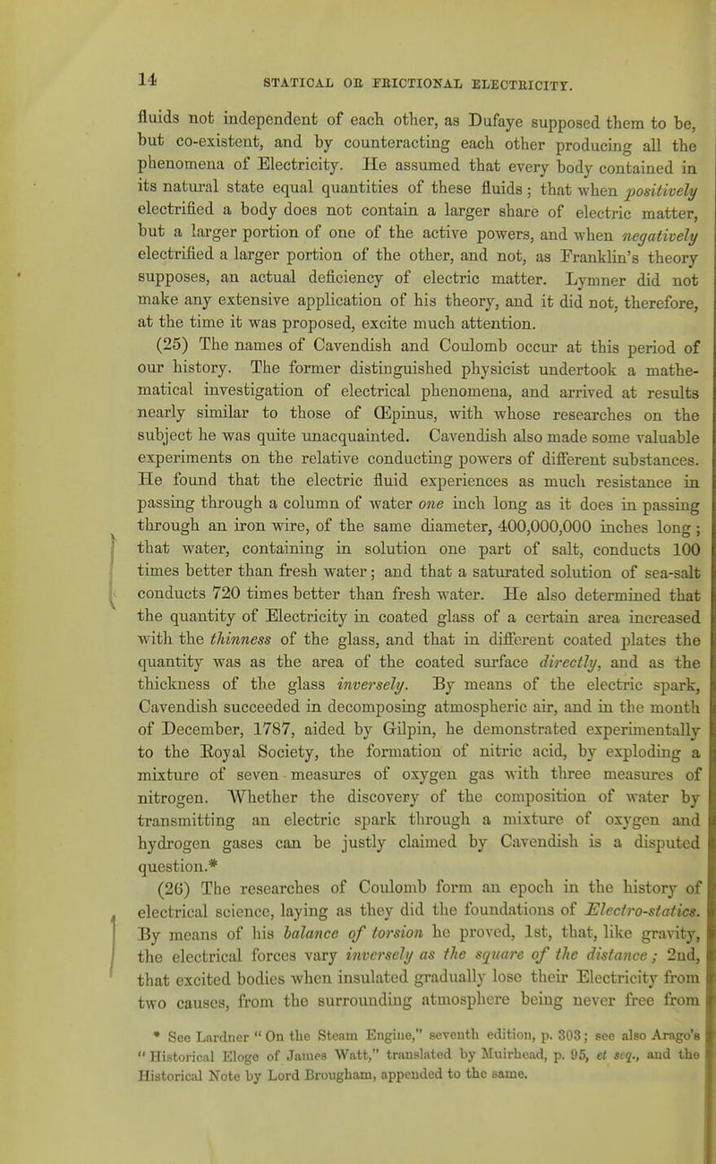 fluids not independent of each other, as Dufaye supposed them to be, but co-existent, and by counteracting each other producing all the phenomena of Electricity. He assumed that every body contained in its natiu'al state equal quantities of these fluids : that when positively electrified a body does not contain a larger share of electric matter, but a larger portion of one of the active powers, and M-hen negatively electrified a larger portion of the other, and not, as Franklin's theory supposes, an actual deficiency of electric matter. Lymner did not make any extensive application of his theory, and it did not, therefore, at the time it was proposed, excite much attention. (25) The names of Cavendish and Coulomb occur at this period of our history. The former distinguished physicist undertook a mathe- matical investigation of electrical phenomena, and arrived at results nearly similar to those of OEpinus, with whose researches on the subject he was quite xmacquainted. Cavendish also made some valuable experiments on the relative conducting powers of different substances. He found that the electric fluid experiences as much resistance in passing through a column of water one inch long as it does in passing through an iron wire, of the same diameter, 400,000,000 inches long ; that water, containing in solution one part of salt, conducts ICQ times better than fresh water; and that a saturated solution of sea-salt conducts 720 times better than fresh water. He also determined that the quantity of Electricity in coated glass of a certain area increased with the thinness of the glass, and that in different coated j)lates the quantity was as the area of the coated surface directly, and as the thickness of the glass inversely. By means of the electric spark, Cavendish succeeded in decomposing atmospheric air, and in the month of December, 1787, aided by Grilpin, he demonstrated experimentally to the EiOyal Society, the formation of nitric acid, by exploding a mixture of seven measures of oxygen gas with three measures of nitrogen. AVhether the discovery of the composition of water by transmitting an electric spark through a mixture of oxygen and hydrogen gases can be justly claimed by Cavendish is a disputed question.* (26) The researches of Coulomb foi'm an epoch in the history of electrical science, laying as they did the foundations of Electro-statics. By means of his balance of torsion he proved, 1st, that, like gravity, the electrical forces vary inversely as the square of the distance; 2nd, that excited bodies when insulated gradually lose their Electricity from two causes, from the surrounding atmosphere being never free from ' See Lardner  On tlie Steam Eugiue, seventh edition, p. 303; see also Arago's  Historical Eloge of James Watt, translated by Muirbcad, p. 96, et scq., and the Historical Note by Lord Brougham, appended to the same.