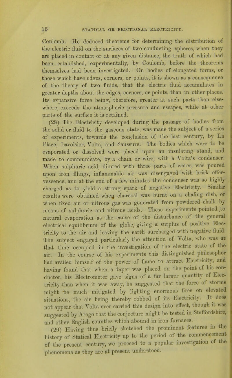 Coulomb. He deduced theorems for determining the distribution of the electric fluid on the surfaces of two conducting spheres, when they are placed in contact or at any given distance, the truth of which had been established, experimentally, by Coulomb, before the theorems themselves had been investigated. On bodies of elougated forms, or those which have edges, corners, or points, it is shown as a consequence of the theory of two fluids, that the electric fluid accumulates in greater depths about the edges, corners, or points, than in other places. Its expansive force being, therefore, greater at such parts than else- where, exceeds the atmospheric pressure and escapes, while at other parts of the surface it is retained. (28) The Electricity developed during the passage of bodies from the solid or fluid to the gaseous state, was made the subject of a series of experiments, towards the conclusion of the last century, by La Place, Lavoisier, Volta, and Saussure. The bodies which were to be evaporated or dissolved were placed upon an insulating stand, and made to communicate, by a chain or wire, with a Yolta's condenser. When sulphuric acid, diluted with three parts of water, was poured upon iron filings, inflammable air was disengaged with brisk efi'er- vescence, and at the end of a few minutes the condenser was so highly charged as to yield a strong spark of negative Electricity. Similar results were obtained wheij charcoal was burnt on a chafing dish, or when fixed air or nitrous gas was generated from powdered chalk by means of sulphuric and nitrous acids. These experiments pointed ^to natural evaporation as the cause of the disturbance of the general electrical equilibrium of the globe, giving a surplus of positive Elec- tricity to the air and leaving the earth surcharged with negative fluid. The subject engaged particularly the attention of Volta, who was at that time occupied in the investigation of the electric state of the air. In the course of his experiments this distinguished philosopher had availed himself of the power of flame to attract Electricity, and having found that when a taper was placed on the point of his con- ductor, his Electrometer gave signs of a far larger quantity of Elec- tricity than when it was away, he suggested that the force of storms might *e much mitigated by lighting enormous fires on elevated situations, the air being thereby robbed of its Electricity. It does not appear that Yolta ever carried this design into eftect, though it was suggested by Arago that the conjecture might be tested in Staflbrdshire, and other English covmties wliich abound in iron furnaces. (29) Having thus briefly sketched the prominent features in the history of Statical Electricity up to the period of the commencement of the present century, we proceed to a popular investigation of the phenomena as they are at present understood.