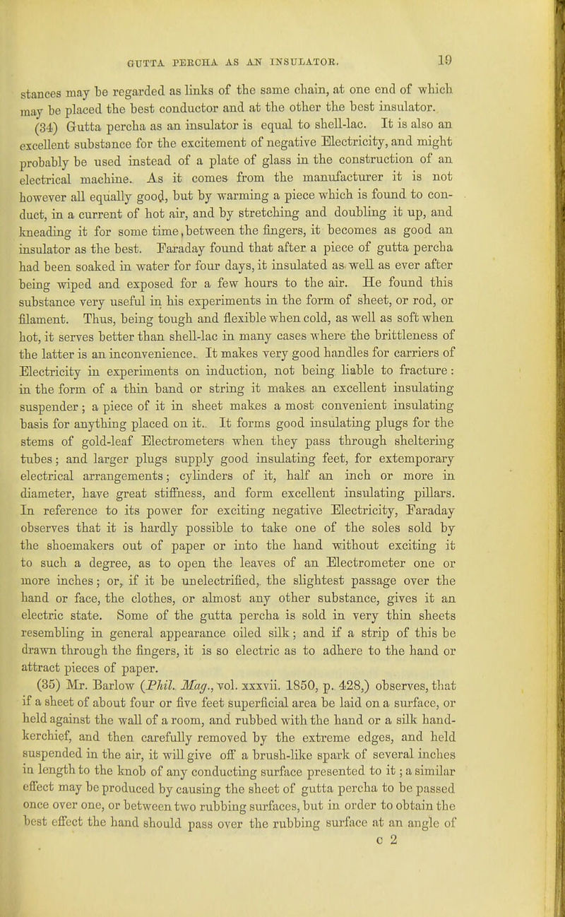 GUTTA PEKCHA AS AN INSULATOR. 10 stances may be regarded as links of tlie same chain, at one end of which, may be placed the best conductor and at the other the best insulator. (34) Gutta percha as an insulator is equal to shell-lac. It is also an excellent substance for the excitement of negative Electricity, and might probably be used instead of a plate of glass in the construction of an electrical machine. As it comes from the manufacturer it is not however all equally good, but by warming a piece which is found to con- duct, in a current of hot air, and by stretching and doubling it up, and kneading it for some time, between the fingers, it becomes as good an insulator as the best. Faraday found that after a piece of gutta percha had been soaked in water for four days, it insulated as-well as ever after being wiped and exposed for a few hours to the air. He found this substance very useful in his experiments in the form of sheet, or rod, or filament. Thus, being tough and flexible when cold, as well as soft when hot, it serves better than shell-lac ia many eases where the brittleness of the latter is an inconvenience.. It makes very good handles for carriers of Electricity in experiments on induction, not being liable to fracture: in the form of a thin band or string it makes an excellent insulating suspender; a piece of it in sheet makes a most convenient insulating basis for anything placed on it.. It forms good insulating plugs for the stems of gold-leaf Electrometers when they pass through sheltering tubes; and larger plugs supply good insulating feet, for extemporary electrical arrangements; cylinders of it, half an inch or more in diameter, have great stiffness, and form excellent insulating pillars. In reference to its power for exciting negative Electricity, Earaday observes that it is hardly possible to take one of the soles sold by the shoemakers out of paper or into the hand without exciting it to such a degree, as to open the leaves of an Electrometer one or more inches; or,, if it be unelectrified,, the slightest passage over the hand or face, the clothes, or almost any other substance, gives it an electric state. Some of the gutta percha is sold in very thin sheets resembling in general appearance oiled silk; and if a strip of this be drawn through the fingers, it is so electric as to adhere to the hand or attract pieces of paper. (35) Mr. Barlow {Phil. Mag., vol. xxxvii. 1850, p. 428,) observes, that if a sheet of about four or five feet superficial area be laid on a surface, or held against the wall of a room, and rubbed with the hand or a sUk hand- kerchief, and then carefully removed by the extreme edges, and held suspended in the air, it will give off a brush-like spark of several inches in length to the knob of any conducting surface presented to it; a similar effect may be produced by causing the sheet of gutta percha to be passed once over one, or between two rubbing surfaces, but in order to obtain the best eff'ect the hand should pass over the rubbing surface at an angle of