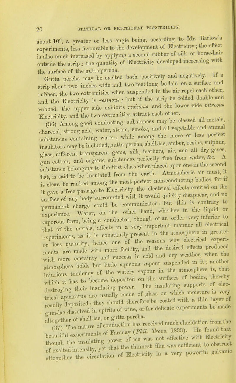 about 10^ a greater or less angle being, according to Mr. Barlow's experiments, less favourable to the development of Electricity; the effect is also mucb increased by applying a second rubber of silk or borse-bair outside tbe strip; the quantity of Electricity developed increasing with the surface of the guttapercha. ^ •, Gutta percha may be excited both positively and negatively. It a strip about two inches wide and two feet long be laid on a surface and rubbed the two extremities when suspended in the air repel each other and the Electricity is resinous; but if the strip be folded double and rubbed, the upper side exhibits resinous and the lower side vvtreous Electricity, and the two extremities attract each other. (36) Among good conducting substances maybe classed all metals charcoal, strong acid, water, steam, smoke, and .11 vegetable and anima substances containing water; while among the more or less perfect insulators may be included, gutfca percha, shell-lac, amber, resins sulphur, glass, different transparent gems, silk, feathers air and aH dry gases gun cotton, and organic substances perfectly free from water, &c. A substance belonging to the first class when placed upon one m the second list is said to be insulated from the earth. Atmospheric aix must, it is clear, be ranked among the most perfect non-conductog ^ it gave a free passage to Electricity, the electrical effect, excited on the BuLe of any body surrounded with it would quickly disappear and no Te manent cLrge could be communicated: but tins is contrary to experience. Water, on the other hand, whether m the liquid or Tap rou7form,beinga conductor, though of an order very mferior to Zt of the metals, affects in a very important manner all_ electrical experiments, as it is constantly present in the atmosphere in greater or lZ quantity, hence one of the reasons why electrical expen- ment ar^mad^ with more facility, and the desired effects produced fth more certainty and success in cold and dry weather, when he Atmosphere holds but little aqueous vapour suspended m it; ano her nr ous tendency of the watery vapour in the atmosphere is, that i b s to b'ecome deposited on the surfaces of bodies, thereby L'troytg their insulating power. The insulating supports of elec- ^^IZU^^^ -^- -ade of glass on .-hich mois ure is very <inv Losited- they should therefore be coated with a thin layer of ;ltS.d'in spirits of wine, or for delicate experiments be made (87) The 11^;^^^ . ,p^^.^ 1833). He found that beautiful experiments l^^J^^^ ^ was not effective with Electricity though the -^^-^f^l^^Z^^^^ fi,. was sufficient to obstruct