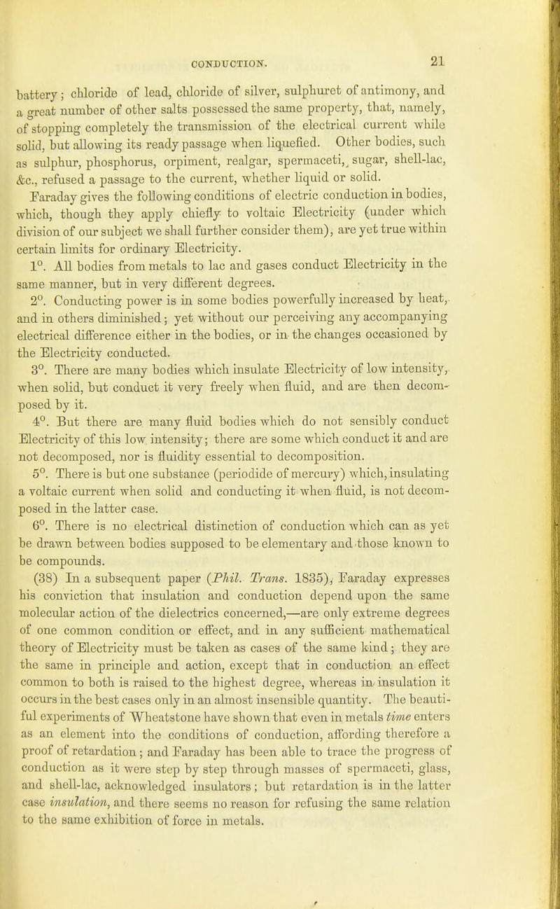 CONDUCTION. battery; chloride of lead, cliloride of silver, sulpliuret of antimony, and a great number of other salts possessed the same property, that, namely, of stopping completely the transmission of the electrical current while solid, but allowing its ready passage when liquefied. Other bodies, such as sulphur, phosphorus, orpiment, realgar, spermaceti,^ sugar, shell-lac, &c., refused a passage to the current, whether liquid or solid. Paraday gives the following conditions of electric conduction in bodies, which, though they apply chiefly to voltaic Electricity (under which division of our subject we shall further consider them), are yet true within certain limits for ordinary Electricity. 1°. All bodies from metals to lac and gases conduct Electricity in the same manner, but in very different degrees. 2. Conducting power is in some bodies powerfully increased by heat,, and in others diminished; yet without our perceiving any accompanying electrical difference either in the bodies, or in the changes occasioned by the Electricity conducted. 3°. There are many bodies which insulate Electricity of low intensity, when solid, but conduct it very freely when fluid, and are then decom- posed by it. 4P. But there are many flmd bodies which do not sensibly conduct Electricity of this low intensity; there are some which conduct it and are not decomposed, nor is fluidity essential to decomposition. 5°. There is but one substance (periodide of mercury) which, insulating a voltaic current when solid and conducting it when fluid, is not decom- posed in the latter case. 6°. There is no electrical distinction of conduction which can as yet be drawn between bodies supposed to be elementary and those known to be compounds. (38) In a subsequent paper (JPhil. Trans. 1835), Earaday expresses his conviction that insulation and conduction depend upon the same molecTilar action of the dielectrics concerned,—are only extreme degrees of one common condition or effect, and in any sufGcient mathematical theory of Electricity must be taken as cases of the same kind; they are the same in principle and action, except that in conduction an effect common to both is raised to the highest degree, whereas in- insulation it occurs in the best cases only in an almost insensible quantity. The beauti- ful experiments of Wheatstone have shown that even in metals time enters as an element into the conditions of conduction, affording therefore a proof of retardation; and Earaday has been able to trace the progress of conduction as it were step by step through masses of spermaceti, glass, and shell-lac, acknowledged insulators; but retardation is in the latter case insulation, and there seems no reason for refusing the same relation to the same exhibition of force in metals.