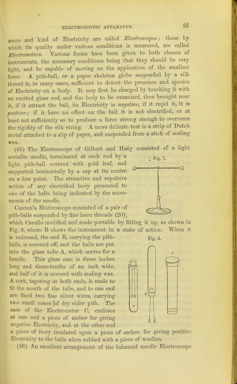 sence and kind of Electricity are called Mectroscopes; those ty which its quality under various conditions is measured, are called Electrometers. Various forms have been given to both classes of instriunents, the necessary conditions being that they should be very light, and be capable of moving on the application of the smallest force. A pith-ball, or a paper skeleton globe suspended by a silk thread is, in many cases, sufacient to detect the presence and species of Electricity on a body. It may first be charged by touching it with an excited glass rod, and the body to be examined, then brought near it, if it attract the ball, its Electricity is negative, if it repel it, it is positive; if it have no efi'ect on the ball it is not electrified, or at least not sufficiently so to produce a force strong enough to overcome the rigidity of the silk string. A more delicate test is a strip of Dutch metal attached to a slip of paper, and suspended from a stick of sealing wax. (45) The Electroscope of Grilbert and Haiiy consisted of a light metallic needle, terminated at each end by a . 2. light pith-ball covered with gold leaf, and supported horizontally by a cap at its centre on a fine point. The attractive and repulsive action of any electrified body presented to one of the balls being indicated by the move- ments of the needle. Canton's Electroscope consisted of a pair of pith-balls suspended by fine linen threads (20), which Cavallo modified and made portable by fitting it up, as shown in Fig. 3, where B shows the instrument in a state of action. When it is unloosed, the end B, carrying the pith- balls, is screwed off, and the balls are put into the glass tube A, which serves for a handle. This glass case is three inches long and three-tenths of an inch wide, and half of it is covered with sealing wax. A cork, tapering at both ends, is made to fit the mouth of the tube, and to one end are fixed two fine silver wires, carrying two small cones fof dry elder pith. The case of the Electrometer C, encloses at one end a piece of amber for giving negative Electricity, and at the other end a piece of ivory insulated upon a piece of amber, for giving positive Electricity to the balls when rubbed with a piece of woollen. (46) An excellent arrangement of the balanced needle Electroscope