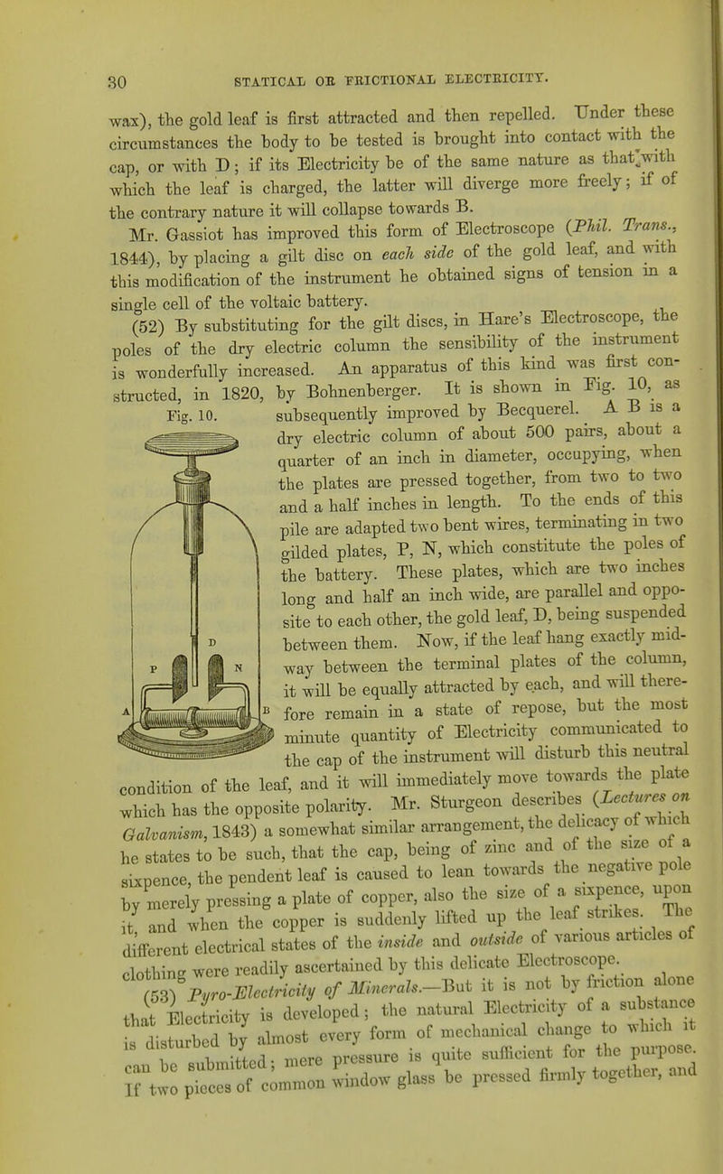 Flff. 10. wax), the gold leaf is first attracted and then repelled. Under these circumstances the body to be tested is brought into contact with the cap, or with D; if its Electricity be of the same nature as that>ith which the leaf is charged, the latter will diverge more freely; if of the contrary nature it will collapse towards B. Mr. Gassiot has improved this form of Electroscope {FhU. Trans., 1844), by placing a gilt disc on eacli side of the gold leaf, and with this modification of the instrument he obtained signs of tension m a single cell of the voltaic battery. (52) By substituting for the gHt discs, in Hare's Electroscope, the poles of the dry electric column the sensibiHty of the instrument is wonderfully increased. An apparatus of this kind was first con- structed, in 1820, by Bohnenberger. It is shown m Eig 10, as subsequently improved by Becquerel. A B is a dry electric column of about 500 pairs, about a quarter of an inch in diameter, occupying, when the plates are pressed together, from two to two and a half inches in length. To the ends of this pile are adapted two bent wires, terminating in two gilded plates, P, N, which constitute the poles of the battery. These plates, which axe two inches long and half an inch wide, are parallel and oppo- site to each other, the gold leaf, D, being suspended between them. Now, if the leaf hang exactly mid- way between the terminal plates of the column, it will be equally attracted by each, and will there- fore remain in a state of repose, but the most minute quantity of Electricity communicated to the cap of the instrument will disturb this neutral condition of the leaf, and it wiU immediately move towards the plate which has the opposite polariiy. Mr. Sturgeon describes {Lectures on Galvanism, 1843) a somewhat similar arrangement, the delicacy of wh ch he states t^ be such, that the cap, being of zmc and of the size of a sixpence, the pendent leaf is caused to lean towards the negative pole merely pressing a plate of copper, also the size of a sixpence, upon •/ and Yen the copper is suddenly lifted up the leaf strikes. The different electrical states of the inside and outstde of various articles of clothing were readily ascertained by this delicate Electroscope m Fro-MeJicity of Minerals.-Bnt it is not by friction alone that Electricity is developed; the natural Electricity of a substance ^Ifu b d by almost every form of mechanical change o which it 13 disturoea oy ^^gggure is quite sufficient for the purpose.