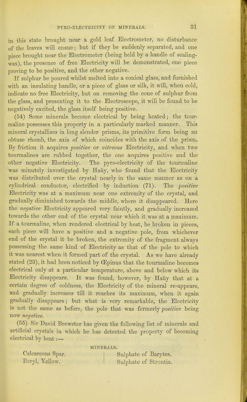 PTEO-ELEOTEICITT 03? MINEEALS. 81 in this state brought near a gold leaf Electrometer, no disturbance of the leaves will ensue; but if they be suddenly separated, and one piece brought near the Electrometer (being held by a handle of sealing- wax), the presence of free Electricity will be demonstrated, one piece proving to be positive, and the other negative. If sulphur be poured whilst melted into a conical glass, and furnished with an insulating handle, or a piece of glass or silk, it will, when cold, indicate no free Electricity, but on removing the cone of sulphur from the glass, and presenting it to the Electroscope, it will be found to be negatively excited, the glass itself being positive. (54) Some minerals become electrical by being beated; the tour- maline possesses this property in a particularly marked manner. This mineral crystallizes in long slender prisms, its primitive form being an obtuse rhomb, the axis of which coincides with the axis of the prism. By friction it acquires positive or vitreous Electricity, and when two tourmalines are rubbed together, the one acquires positive and the other negative Electricity. The pyro-electricity of the tourmaline was minutely investigated by Haiiy, who found that the Electricity was distributed over tbe crystal nearly in the same manner as on a cylindrical conductor, electrified by induction (71). The positive Electricity was at a maximum near one extremity of the crystal, and gradually diminished towards the middle, where it disappeared. Here the negative Electricity appeared very faintly, and gradually increased towards the other end of the crystal near which it was at a maximum. If a tourmaline, when rendered electrical by heat, be broken in pieces, each piece wUl have a positive and a negative pole, from whichever end of the crystal it be broken, the extremity of the fragment always possessing the same kind of Electricity as that of the pole to which it was nearest when it formed part of tbe crystal. As we have already stated (23), it had been noticed by (Epinus that the tourmaline becomes electrical only at a particular temperature, above and below whicb its Electricity disappears. It was found, however, by Haiiy that at a certain degree of coldness, the Electricity of the mineral re-appears, and gradually increases till it reaches its maximum, when it again gradually disappears; but what is very remarkable, the Electricity is not the same as before, the pole that was formerly positive being now negative. (55) Sir David Brewster has given the following list of minerals and artificial crystals in which he has detected the property of becoming electrical by heat:— MINERALS. Calcareous Spar. Sulphate of Barytes. Beryl, YeUow. Sulphate of Strontia.