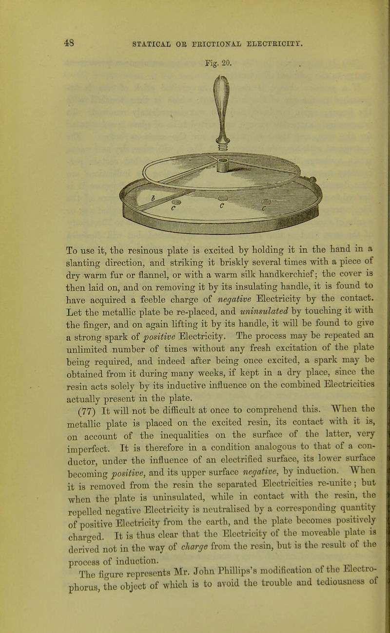 Fig. 20. To use it, the resinous plate is excited by holding it in the hand in a slanting direction, and striking it briskly several times with a piece of dry warm fur or flannel, or with a warm silk handkerchief; the cover is then laid on, and on removing it by its iasulating handle, it is found to have acquired a feeble charge of negative Electricity by the contact. Let the metallic plate be re-placed, and uninsulated by touching it with the finger, and on again lifting it by its handle, it wiU be found to give a strong spark of positive Electricity. The process may be repeated an unlimited number of times without any fresh excitation of the plate beiag required, and indeed after being once excited, a spark may be obtained from it dm-ing many weeks, if kept in a dry place, since the resin acts solely by its inductive influence on the combined Electricities actually present ia the plate. (77) It wiU. not be dif&cult at once to comprehend this. WHien the metallic plate is placed on the excited resia, its contact with it is, on account of the inequalities on the surface of the latter, very imperfect. It is therefore in a condition analogous to that of a con- ductor, under the influence of an electrified surface, its lower surface becoming positive, and its upper sm-face negative, by induction. When it is removed from the resin the separated Electricities re-unite; but when the plate is uninsulated, while in contact with the resin, the repelled negative Electricity is neutralised by a corresponding quantity of positive Electricity from the earth, and the plate becomes positively charged. It is thus clear that the Electricity of the moveable plate is derived not in the way of cliarge from the resin, but is the result of the process of induction. The figure represents Mr. John Phillips's modification of the Electro- phorus, the object of which is to avoid the trouble and tediousness of