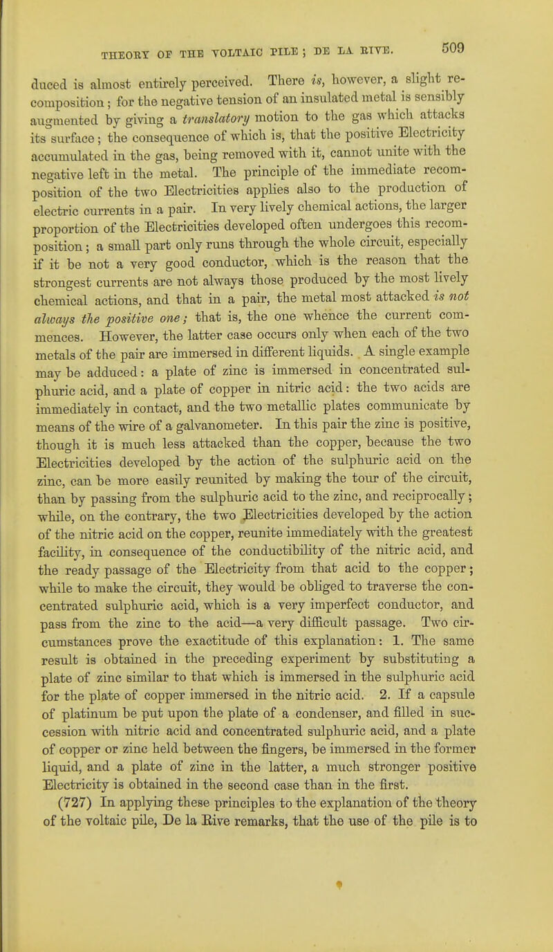 THEOBT OP THE YOLTAIC PILE ; 3>E I/A. BTYB. duced is almost entii-ely perceived. There is, however, a slight re- composition ; for the negative tension of an insulated metal is sensibly augmented by giving a translatory motion to the gas which attacks its°surface; the consequence of which is, that the positive Electricity accumulated in the gas, being removed with it, cannot unite with the negative left in the metal. The principle of the immediate recom- position of the two Electi-icities applies also to the production of electric currents in a pair. In very lively chemical actions, the larger proportion of the Electricities developed often undergoes this recom- position; a small part only runs through the whole circuit, especially if it be not a very good conductor, which is the reason that the strongest currents are not always those produced by the most lively chemical actions, and that in a pair, the metal most attacked is not always the positive one; that is, the one whence the current com- mences. However, the latter case occurs only when each of the two metals of the pair are immersed in different liquids. A single example may be adduced: a plate of zinc is immersed in concentrated sul- phuric acid, and a plate of copper in nitric acid: the two acids are immediately in contact, and the two metallic plates communicate by means of the wire of a galvanometer. In this pair the zinc is positive, though it is much less attacked than the copper, because the two Electricities developed by the action of the sulphuric acid on the zinc, can be more easily reunited by making the tour of the circuit, than by passing from the sulphuric acid to the zinc, and reciprocally; while, on the contrary, the two Electricities developed by the action of the nitric acid on the copper, reunite immediately with the greatest facility, in consequence of the conductibility of the nitric acid, and the ready passage of the Electricity from that acid to the copper; while to make the circuit, they would be obhged to traverse the con- centrated sulphuric acid, which is a very imperfect conductor, and pass from the zinc to the acid—a very difB.cult passage. Two cir- cumstances prove the exactitude of this explanation: 1, The same result is obtained in the preceding experiment by substituting a plate of zinc similar to that which is immersed in the sulphuric acid for the plate of copper immersed in the nitric acid. 2. If a capsule of platinum be put upon the plate of a condenser, and filled in suc- cession with nitric acid and concentrated sulphuric acid, and a plate of copper or zinc held between the fingers, be immersed in the former liquid, and a plate of zinc in the latter, a much stronger positive Electricity is obtained in the second case than in the first. (727) In applying these principles to the explanation of the theory of the voltaic pile, De la Eive remarks, that the use of the pile is to