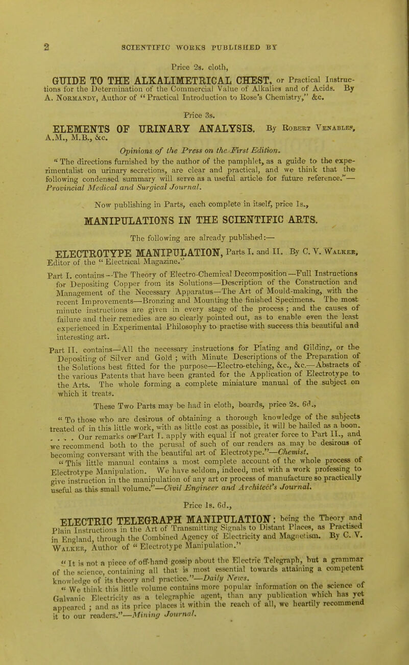 Price 2s, cloth, GTTIDE TO THE ALKALIMETRICAL CHEST,, or Practical InBtrnc- tions for the Deterniination of the Commercial Vahie of Alkalies and of Acids. By A. Normandy, Author of Practical Introduction to Rose's Chemistry, &c. Price 38. ELEMENTS OF TJRINAIIY ANALYSIS. By Robert Venablec, A.M., M.B., &LC. Opinions of the Press on the First Edition. The directions furnished by the author of the pamphlet, as a guide to the expe- rimentalist on urinary secretions, are clear and practical, and we think that the following condensed summary will serve as a useful article for future reference.— Provincial Medical and Surgical Journal. Now publishing in Parts, each complete in itself, price Is., MANIPULATIONS IN THE SCIENTIFIC AETS. The following are already published:— ELECTROTYPE MANIPULATION, Parts I. and II. By C. V. Walkeb, Editor of the  Electrical Magazine. Part I, contains—The Theory of Electro-Chemical Decomposition—Full Instructions for Depositing Copper from its Solutions—Description of the Construction and Management of the Necessary Apparatus—The Art of Mould-making, with the recent'lmprovements—Bronzing and Mounting the finished Specimens. The most minute instructions are given in every stage of the process ; and the causes of failure and their remedies are so clearly pointed out, as to enable even the least experienced in Experimental Philosophy to practise with success this beautiful and interesting art. Part 11. contains—All the necessary instructions for Plating and Gildin?, or the Depositing of Silver and Gold ; with Minute Descriptions of the Preparation of the Solutions best fitted for the purpose—Electro-etching, &c., &c.—Abstracts of the various Patents that have been granted for the Application of Electrotype to the Arts. The whole forming a complete miniature manual of the subject on which it treats. These Two Parts may be had in cloth, boards, price 2s. 6d.,  To those who are desirous of obtaining a thorough knowledge of the subjects treated of in this little work, with as little cost as possible, it will be hailed as a boon. Our remarks orfPart I. apply with equal if not greater force to Part II., and we recommend both to the perusal of such of our readers as may be desirous of becoming conversant with the beautiful art of Electrotype.—Chemist. «This little manual contains a most complete account of the whole process of Electrotype Manipulation. We have seldom, indeed, met with a work professing to give instruction in the manipulation of any art or process of manufacture so practically useful as this small volume.—Civil Engineer and Architect's Journal. Price Is. 6d., ELECTRIC TELEGRAPH MANIPULATION: being the Th«.ry and Plain Instructions in the Art of Transmitting Signals to Distant Places, as Practised in England, through the Combined Agency of Electricity and Magnetism. By O. V. Walker, Author of  Electrotype Manipulation.  It is not a piece of off-hand gossip about the Electric Telegraph, hut a grammar of the science, containing all that is most essential towards attaining a competent knowledge of'its theory and practice.—/>ai/y . . « We think this little volume contains more popular information on the science ol Galvanic Electricity as a telegraphic agent, than any publication which has yet appeared ; and as its price places it within the reach of all, we heartily recommend it to our readers.—Mining Journal.