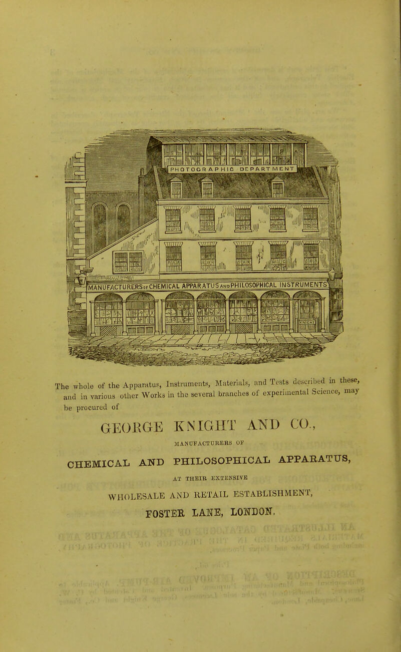 The whole of the Apparatus, Instrument^ Materials, and Tests described in these, and in various other Works in the several branches of experimental Science, may be procured of GEOEGE XNIGHT AND CO., MANUFACTURERS OF CHEMICAL AND PHILOSOPHICAL APPARATUS, AT THEIR EXTENSIVE WHOLESALE AND RETAIL ESTABLISHMENT, FOSTER LANE, LONDON.