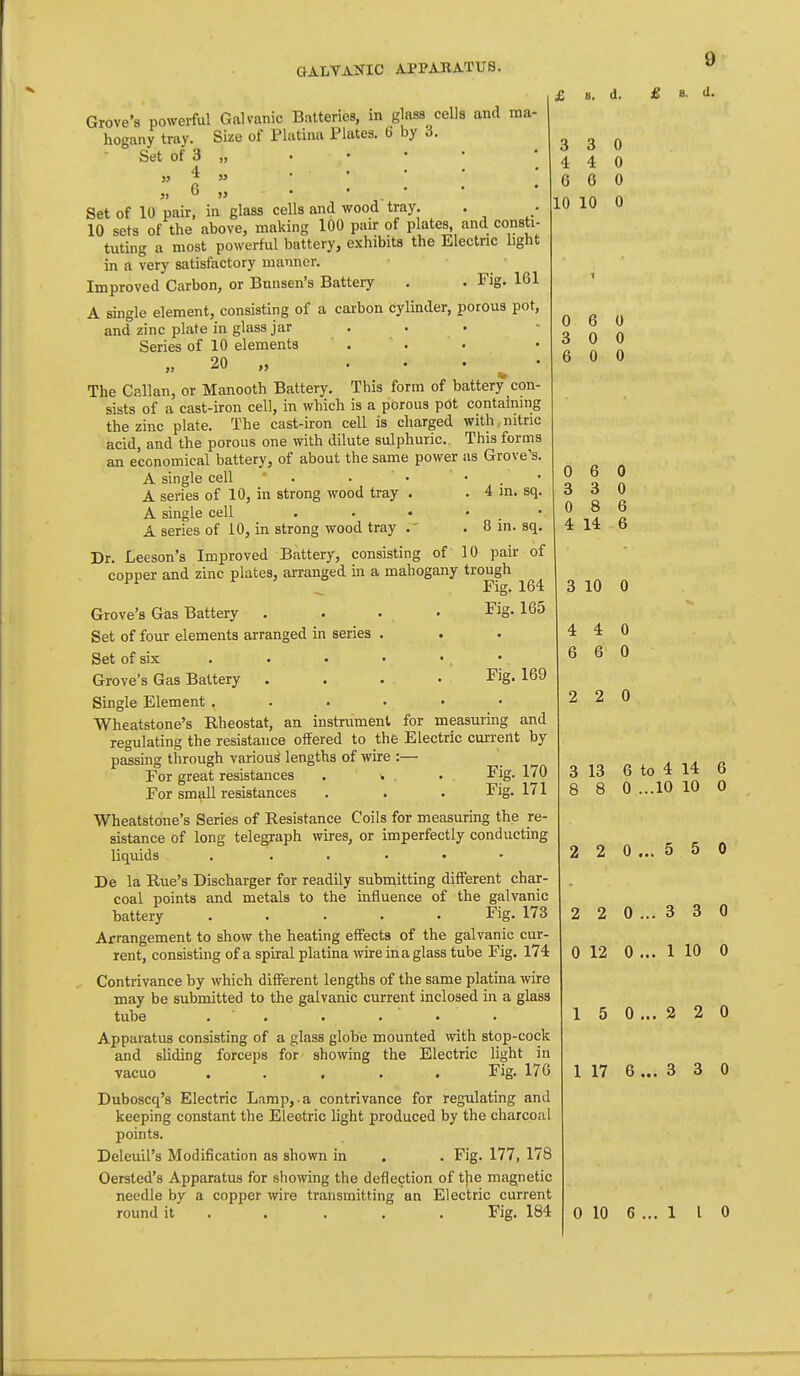 Grove's powerful Galvanic Batteries, in glass cells and ma- hogany tray. Size of Phitina Plates. 6 by i. Set of 3 „ J, * w fi • • • • Set of 10 pair, in glass cells and wood tray. . 10 sets of the above, making 100 pair of plates, and consti- tiiting a most powerful battery, exhibits the Electric light in a very satisfactory manner. Improved Carbon, or Bunsen's Battery . . Fig. 161 A single element, consisting of a carbon cylinder, porous pot, and zinc plate in glass jar . . . Series of 10 elements „ 20 „ . . . ^ • The Callan, or Manooth Battery. This form of battery con- sists of a cast-iron cell, in which is a porous pOt containing the zinc plate. The cast-iron cell is charged with nitric acid, and the porous one with dilute sulphuric. This forms an economical battery, of about the same power as Grove's. A single cell  . . • • . • A series of 10, in strong wood tray . . 4 m. sq. A single cell . . • • . • A series of 10, in strong wood tray . 8 in. sq. Dr. Leeson's Improved Battery, consisting of 10 pair of copper and zinc plates, arranged in a mahogany trough Grove's Gas Battery . . ... Fig. 165 Set of four elements arranged in series . Set of six . Grove's Gas Battery .... Single Element ...... Wheatstone's Rheostat, an instrument for measuring and regulating the resistance offered to the Electric current by- passing through various lengths of wire :— For great resistances . ^ . . Fig, For small resistances . . . Fig. Wheatstone's Series of Resistance Coils for measuring the re- sistance of long telegraph wires, or imperfectly conducting liquids . . . . . - De la Rue's Discharger for readily submitting different char- coal points and metals to the influence of the galvanic battery ..... Fig. 173 Arrangement to show the heating effects of the galvanic cur- rent, consisting of a spiral platina wire in a glass tube Fig. 174 , Contrivance by which different lengths of the same platina wire may be submitted to the galvanic current inclosed in a glass tube . ' . Apparatus consisting of a glass globe mounted with stop-cock and sliding forceps for showing the Electric light in vacuo ..... Fig. 176 Duboscq's Electric Lamp, a contrivance for regulating and keeping constant the Electric light produced by the charcoal points. Deleuil's Modification as shown in . . Fig. 177, 178 Oersted's Apparatus for showing the deflection of the magnetic needle by a copper wire transmitting an Electric current 9 £ B. d. 3 4 6 10 3 4 6 10 Fig. 169 170 171 6 0 0 6 3 8 14 3 10 0 4 6 2 2 0 13 8 to 4 ...10 14 10 2 2 0 ... 5 5 0 2 2 0 ... 3 3 0 0 12 0 ... 1 10 0 1 5 0 ... 2 2 0 1 17 6... 3 3 0