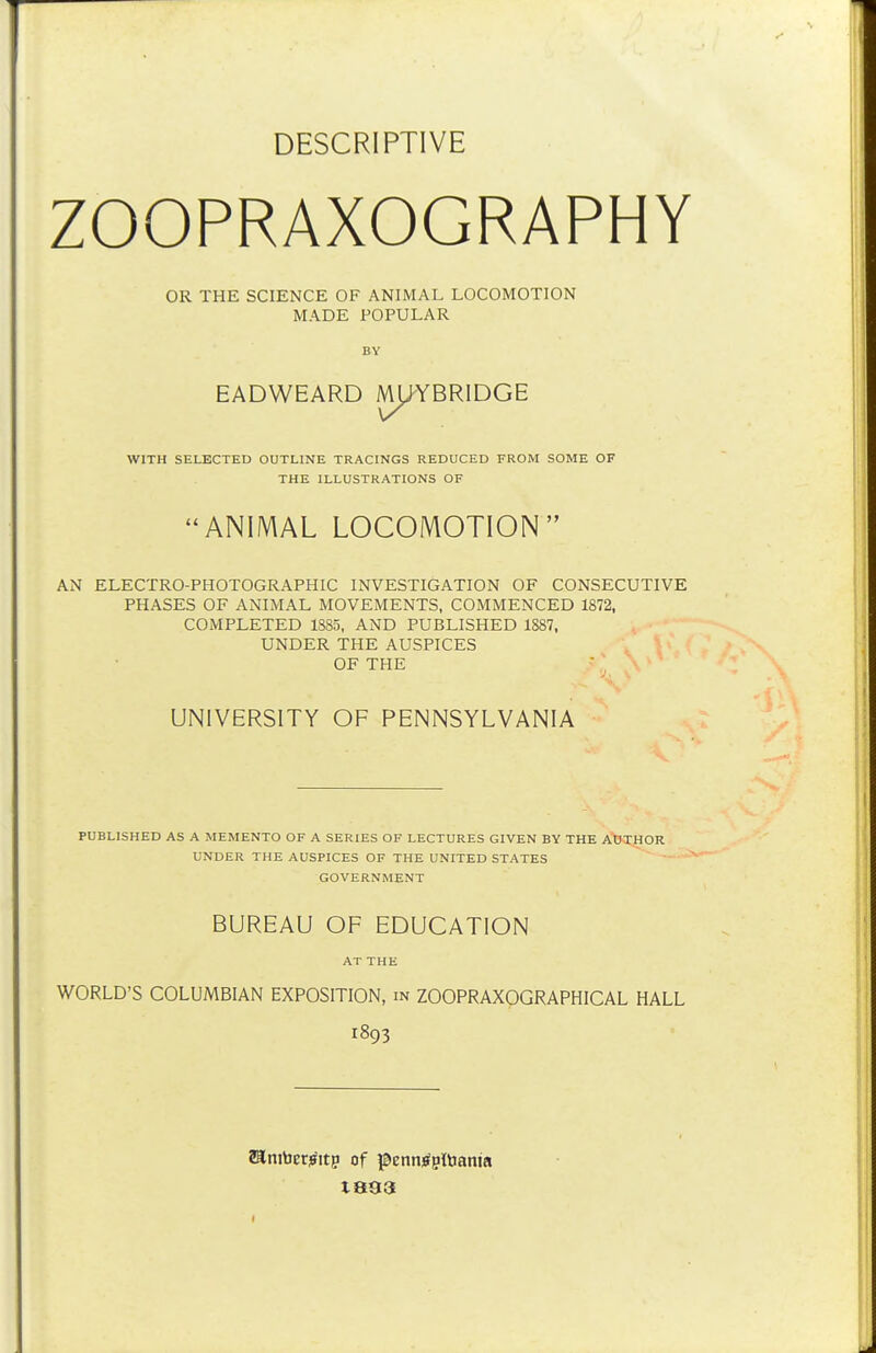 DESCRIPTIVE ZOOPRAXOGRAPHY OR THE SCIENCE OF ANIMAL LOCOMOTION MADE POPULAR BV EADWEARD Ml^YBRIDGE WITH SELECTED OUTLINE TRACINGS REDUCED FROM SOME OF THE ILLUSTRATIONS OF ANIMAL LOCOMOTION AN ELECTRO-PHOTOGRAPHIC INVESTIGATION OF CONSECUTIVE PHASES OF ANIMAL MOVEMENTS, COMMENCED 1872, COMPLETED 1885, AND PUBLISHED 1887, UNDER THE AUSPICES OF THE ■ UNIVERSITY OF PENNSYLVANIA PUBLISHED AS A MEMENTO OF A SERIES OF LECTURES GIVEN BY THE A'WHOR UNDER THE AUSPICES OF THE UNITED STATES GOVERNMENT BUREAU OF EDUCATION AT THE WORLD'S COLUMBIAN EXPOSITION, in ZOOPRAXOGRAPHICAL HALL 1893 Sanibetiffitp of j^ennjfpltiania