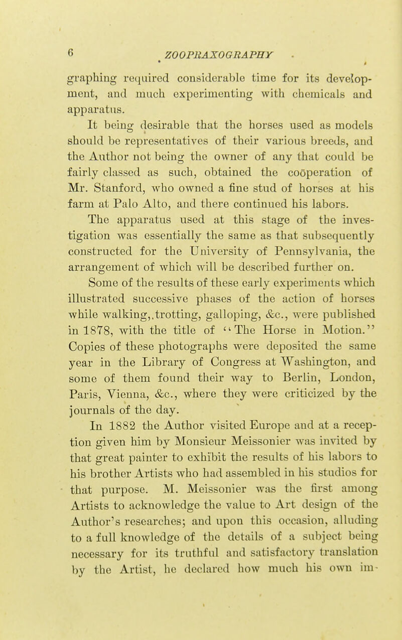» graphing required considerable time for its develop- ment, and much experimenting with chemicals and apparatus. It being desirable that the horses used as models should be representatives of their various breeds, and the Author not being the owner of any that could be fairly classed as such, obtained the cooperation of Mr. Stanford, who owned a fine stud of horses at his farm at Palo Alto, and there continued his labors. The apparatus used at this stage of the inves- tigation was essentially the same as that subsequently constructed for the University of Pennsylvania, the arrangement of which will be described further on. Some of the results of these early experiments which illustrated successive phases of the action of horses while walking,.trotting, galloping, &c., were published in 1878, with the title of ''The Horse in Motion. Copies of these photographs were deposited the same year in the Library of Congress at Washington, and some of them found their way to Berlin, London, Paris, Vienna, &c., where they were criticized by the journals of the day. In 1882 the Author visited Europe and at a recep- tion given him by Monsieur Meissonier was invited by that great painter to exhibit the results of his labors to his brother Artists who had assembled in his studios for that purpose. M. Meissonier was the first among Artists to acknowledge the value to Art design of the Author's researches; and upon this occasion, alluding to a full knowledge of the details of a subject being necessary for its truthful and satisfactory translation by the Artist, he declared how much his own im-
