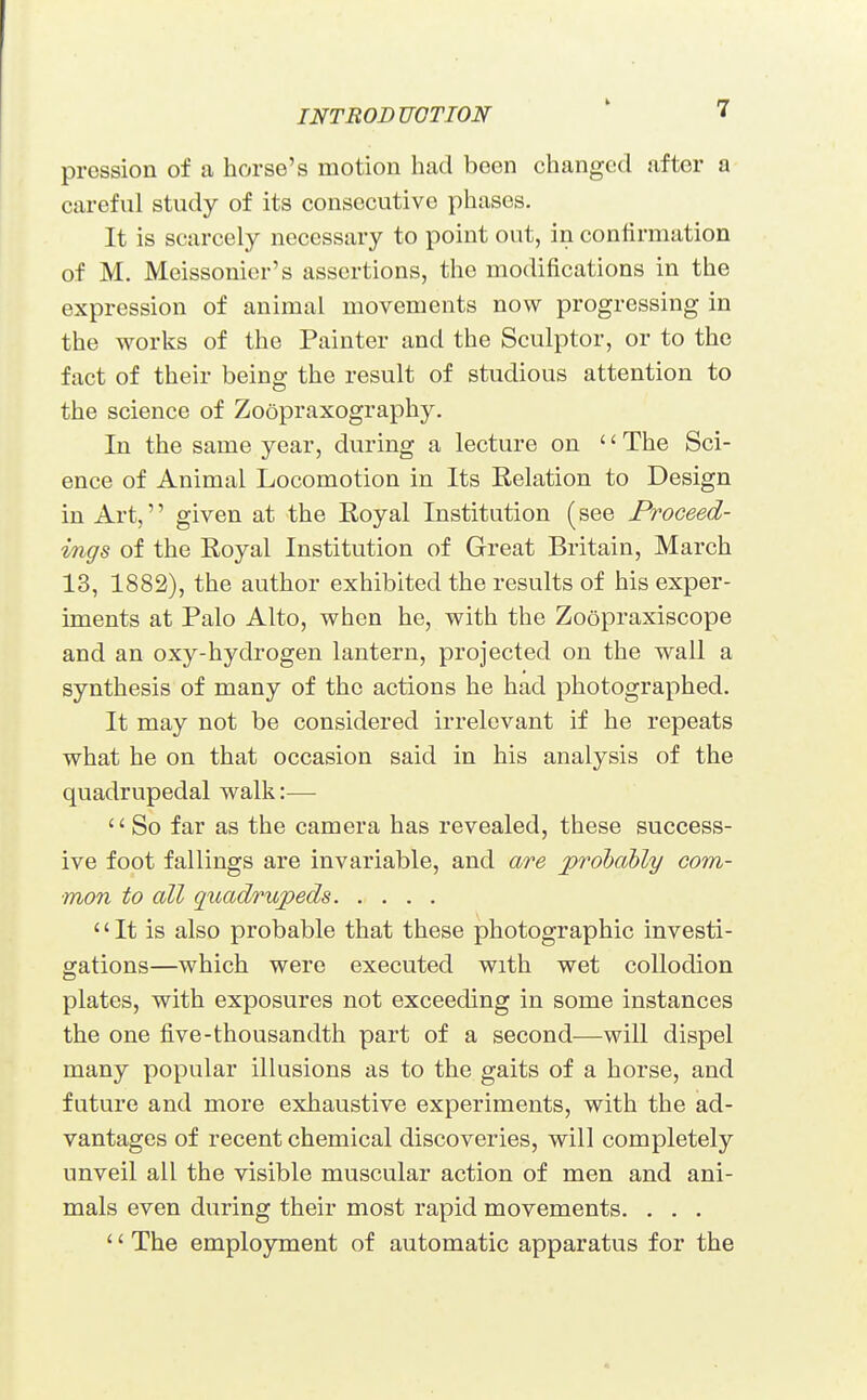 pression of a horse's motion had been changed after a careful study of its consecutive phases. It is scarcely necessary to point out, in confirmation of M. Meissonier's assertions, the modifications in the expression of animal movements now progressing in the works of the Painter and the Sculptor, or to the fact of their being the result of studious attention to the science of Zoopraxography. In the same year, during a lecture on '' The Sci- ence of Animal Locomotion in Its Relation to Design in Art, given at the Royal Institution (see Proceed- vngs of the Royal Institution of Great Britain, March 13, 1882), the author exhibited the results of his exper- iments at Palo Alto, when he, with the Zoopraxiscope and an oxy-hydrogen lantern, projected on the wall a synthesis of many of the actions he had photographed. It may not be considered irrelevant if he repeats what he on that occasion said in his analysis of the quadrupedal walk:—  So far as the camera has revealed, these success- ive foot fallings are invariable, and are probably com- mon to all quadrupeds It is also probable that these photographic investi- gations—which were executed with wet collodion plates, with exposures not exceeding in some instances the one five-thousandth part of a second—will dispel many popular illusions as to the gaits of a horse, and future and more exhaustive experiments, with the ad- vantages of recent chemical discoveries, will completely unveil all the visible muscular action of men and ani- mals even during their most rapid movements. . . . '' The employment of automatic apparatus for the