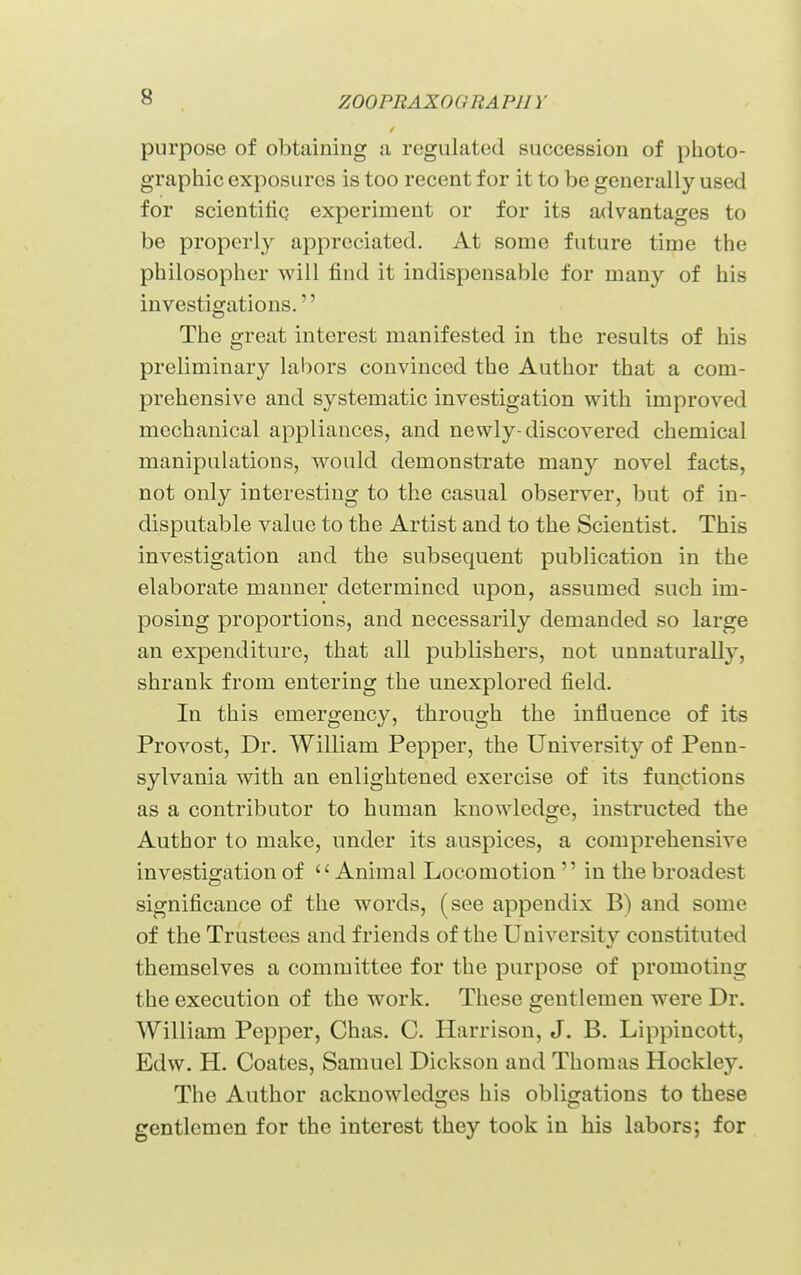 purpose of obtaining a regulated succession of photo- graphic exposures is too recent for it to be generally used for scientifiq experiment or for its advantages to be properly appreciated. At some future time the philosopher will find it indispensable for many of his investigations. The great interest manifested in the results of his preliminary labors convinced the Author that a com- prehensive and systematic investigation with improved mechanical appliances, and newly-discovered chemical manipulations, would demonsti'ate many novel facts, not only interesting to the casual observer, but of in- disputable value to the Artist and to the Scientist. This investigation and the subsequent publication in the elaborate manner determined upon, assumed such im- posing proportions, and necessarily demanded so large an expenditure, that all publishers, not unnaturally, shrank from entering the unexplored field. In this emergency, through the influence of its Provost, Dr. William Pepper, the University of Penn- sylvania with an enlightened exercise of its functions as a contributor to human knowledge, instructed the Author to make, under its auspices, a comprehensive investigation of Animal Locomotion  in the broadest significance of the words, (see appendix B) and some of the Trustees and friends of the University constituted themselves a committee for the purpose of promoting the execution of the work. These gentlemen were Dr. William Pepper, Chas. C. Harrison, J. B. Lippincott, Edw. H. Coates, Samuel Dickson and Thomas Hockley. The Author acknowledges his obligations to these gentlemen for the interest they took in his labors; for