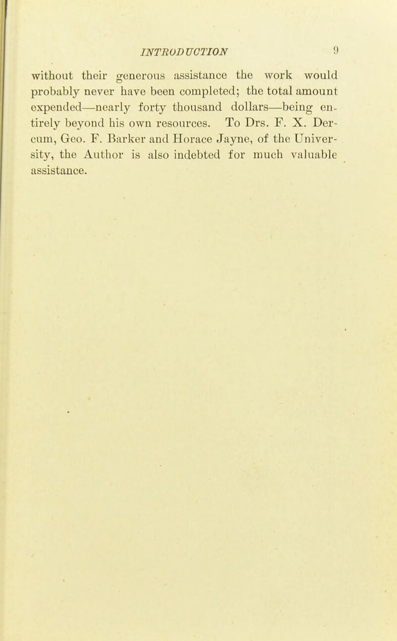 without their orenerous assistance the work would probably never have been completed; the total amount expended—nearly forty thousand dollars—being en- tirely beyond his own resources. To Drs. F. X. Der- cnm, Geo. F. Barker and Horace Jayne, of the Univer- sity, the Author is also indebted for much valuable assistance.