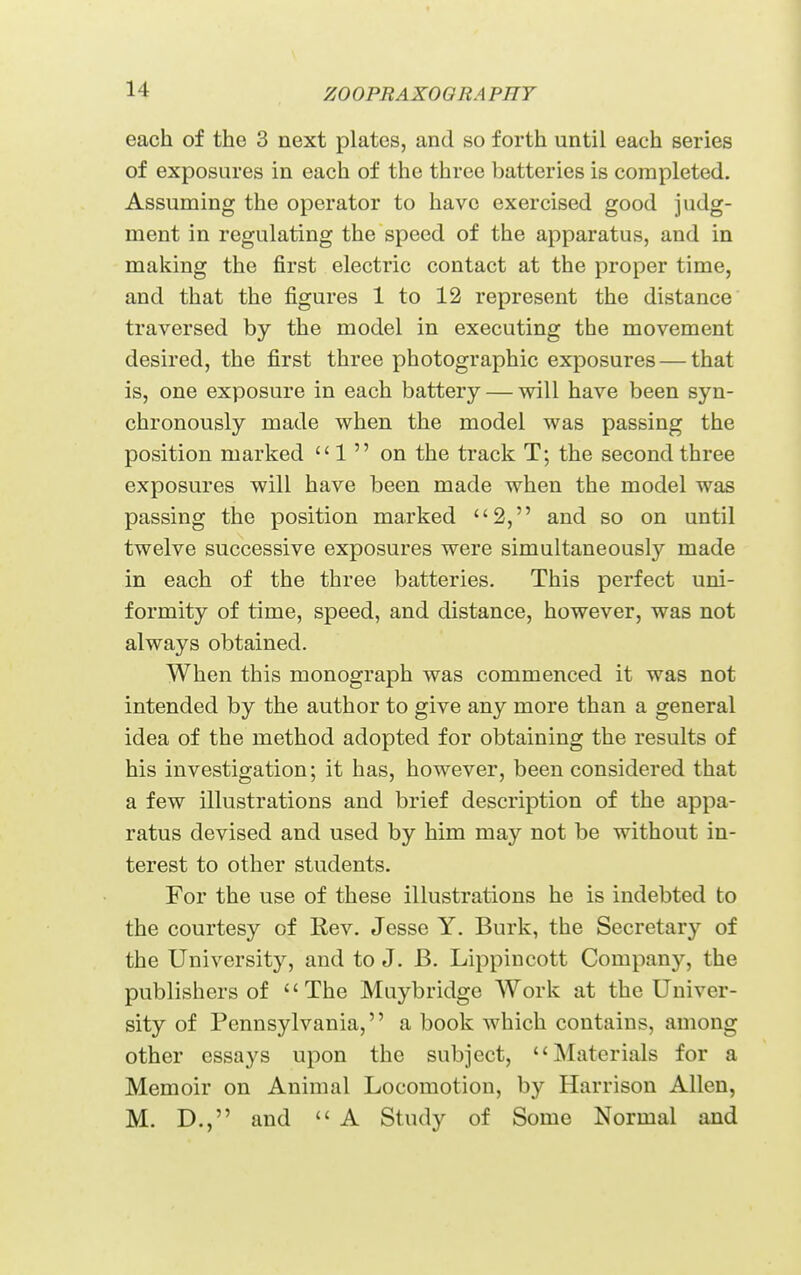 each of the 3 next plates, and so forth until each series of exposures in each of the three batteries is completed. Assuming the operator to have exercised good judg- ment in regulating the speed of the apparatus, and in making the first electric contact at the proper time, and that the figures 1 to 12 represent the distance traversed by the model in executing the movement desired, the first three photographic exposures — that is, one exposure in each battery — will have been syn- chronously made when the model was passing the position marked  1  on the track T; the second three exposures will have been made when the model was passing the position marked 2, and so on until twelve successive exposures were simultaneously made in each of the three batteries. This perfect uni- formity of time, speed, and distance, however, was not always obtained. When this monograph was commenced it was not intended by the author to give any more than a general idea of the method adopted for obtaining the results of his investigation; it has, however, been considered that a few illustrations and brief description of the appa- ratus devised and used by him may not be without in- terest to other students. For the use of these illustrations he is indebted to the courtesy of Rev. Jesse Y. Burk, the Secretary of the University, and to J. B. Lippincott Company, the publishers of The Muybridge Work at the Univer- sity of Pennsylvania,'' a book which contains, among other essays upon the subject, Materials for a Memoir on Animal Locomotion, by Harrison Allen, M. D., and  A Study of Some Normal and