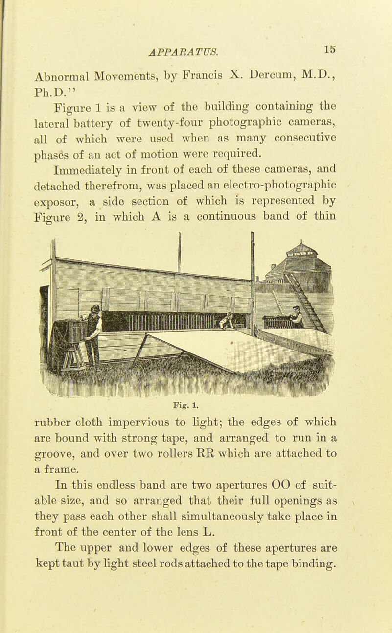 Abnormal Movements, by Francis X. Dercum, M.D., Ph.D. Figure 1 is a view of the building containing the lateral battery of twenty-four photographic cameras, all of which were used when as many consecutive phases of an act of motion were required. Immediately in front of each of these cameras, and detached therefrom, was placed an electro-photographic exposor, a side section of which is represented by Figure 2, in which A is a continuous band of thin Fig. 1. rubber cloth impervious to light; the edges of which are bound with strong tape, and arranged to run in a groove, and over two rollers E,R which are attached to a frame. In this endless band are two apertures OO of suit- able size, and so arranged that their full openings as they pass each other shall simultaneously take place in front of the center of the lens L. The upper and lower edges of these apertures are kept taut by light steel rods attached to the tape binding.