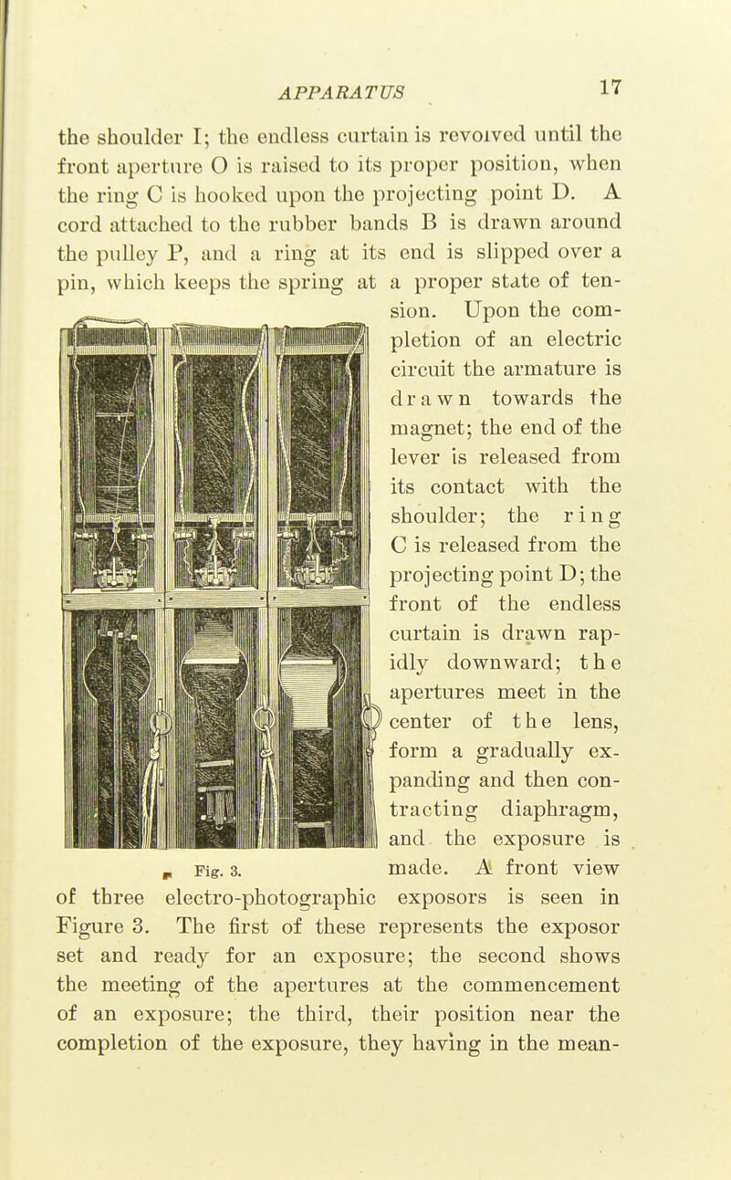 the shoulder I; the endless curtain is revolved until the front aperture O is raised to its proper position, when the ring C is hooked upon the projecting point D. A cord attached to the rubber bands B is drawn around the pulley P, and a ring at its end is slipped over a pin, which keeps the spring at a proper state of ten- sion. Upon the com- pletion of an electric circuit the armature is drawn towards the magnet; the end of the lever is released from its contact with the shoulder; the ring C is released from the projecting point D; the front of the endless curtain is drawn rap- idly downward; the apertures meet in the center of the lens, form a gradually ex- panding and then con- tracting diaphragm, and the exposure is p Fig. 3. made. A front view of three electro-photographic exposors is seen in Figure 3. The first of these represents the exposor set and ready for an exposure; the second shows the meeting of the apertures at the commencement of an exposure; the third, their position near the completion of the exposure, they having in the mean-