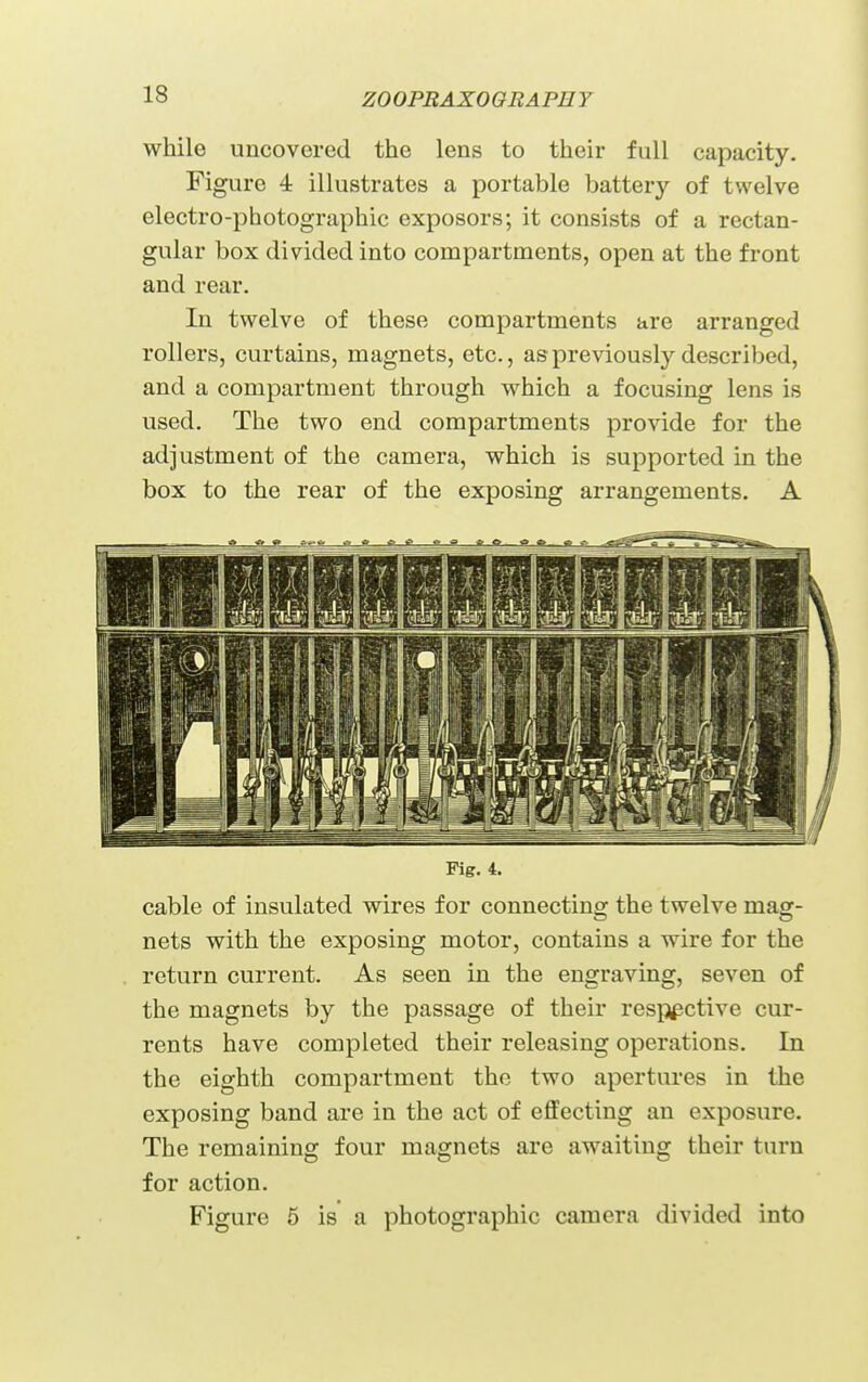 ZOOPBAXOQRAPU Y while uncovered the lens to their full capacity. Figure 4 illustrates a portable battery of twelve electro-photographic exposors; it consists of a rectan- gular box divided into compartments, open at the front and rear. In twelve of these compartments are arranged rollers, curtains, magnets, etc., as previously described, and a compartment through which a focusing lens is used. The two end compartments provide for the adjustment of the camera, which is supported in the box to the rear of the exposing arrangements. A Fig. 4. cable of insulated wires for connecting the twelve mag- nets with the exposing motor, contains a wire for the return current. As seen in the engraving, seven of the magnets by the passage of their res^^i^ctive cur- rents have completed their releasing operations. In the eighth compartment the two apertures in the exposing band are in the act of effecting an exposure. The remaining four magnets are awaiting their turn for action. Figure 6 is a photographic camera divided into