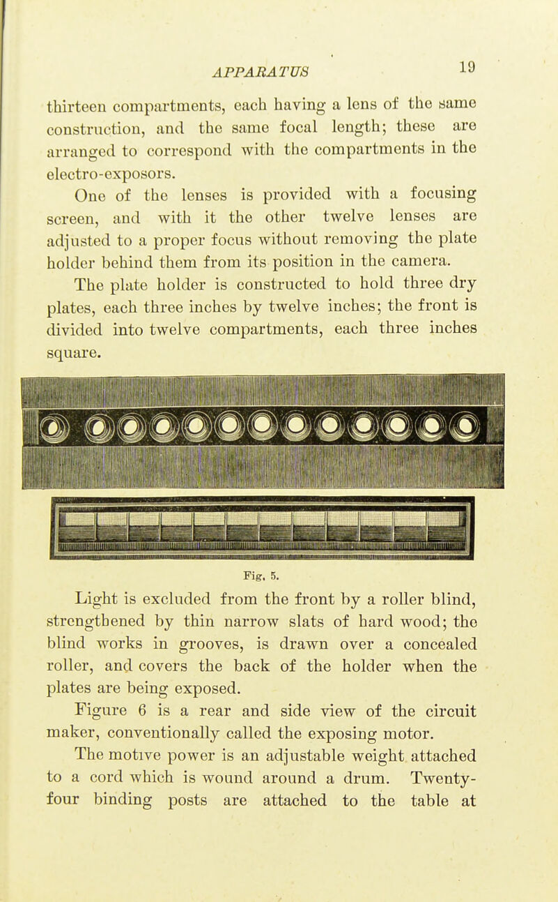 thirteen compartments, each having a lens of the same construction, and the same focal length; these are arranged to correspond with the compartments in the electro-exposors. One of the lenses is provided with a focusing screen, and with it the other twelve lenses are adjusted to a proper focus without removing the plate holder behind them from its position in the camera. The plate holder is constructed to hold three dry plates, each three inches by twelve inches; the front is divided into twelve compartments, each three inches square. — I I nil lu III I III Fig. 5. Light is excluded from the front by a roller blind, strengthened by thin narrow slats of hard wood; the blind works in grooves, is drawn over a concealed roller, and covers the back of the holder when the plates are being exposed. Figure 6 is a rear and side view of the circuit maker, conventionally called the exposing motor. The motive power is an adjustable weight attached to a cord which is wound around a drum. Twenty- four binding posts are attached to the table at