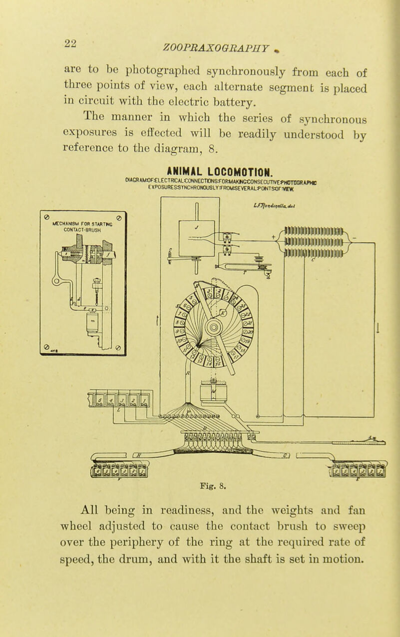 Z00PBAX0OBAPH7 , are to be photographed synchronously from each of three points of view, each alternate segment is placed in circuit with the electric battery. The manner in which the series of synchronous exposures is effected will be readily understood by reference to the diagram, 8. ANIMAL LOCOMOTION. ttAGRAMflFfLECTRK;ALCONNECT10NSS-0R*WKICCONSECinTVE«>M(m>ERW>He EXPOSURE SSTNCHR0N0USLY:FR0litSEVERAL}>0WTSOrvtW. e> ei MECHANISM FOB STARTKC CONTACT-BRUSH 2>. 0 Fig. 8. All being in readiness, and the weights and fan wheel adjusted to cause the contact brush to sweep over the periphery of the ring at the required rate of speed, the drum, and vnih it the shaft is set in motion.