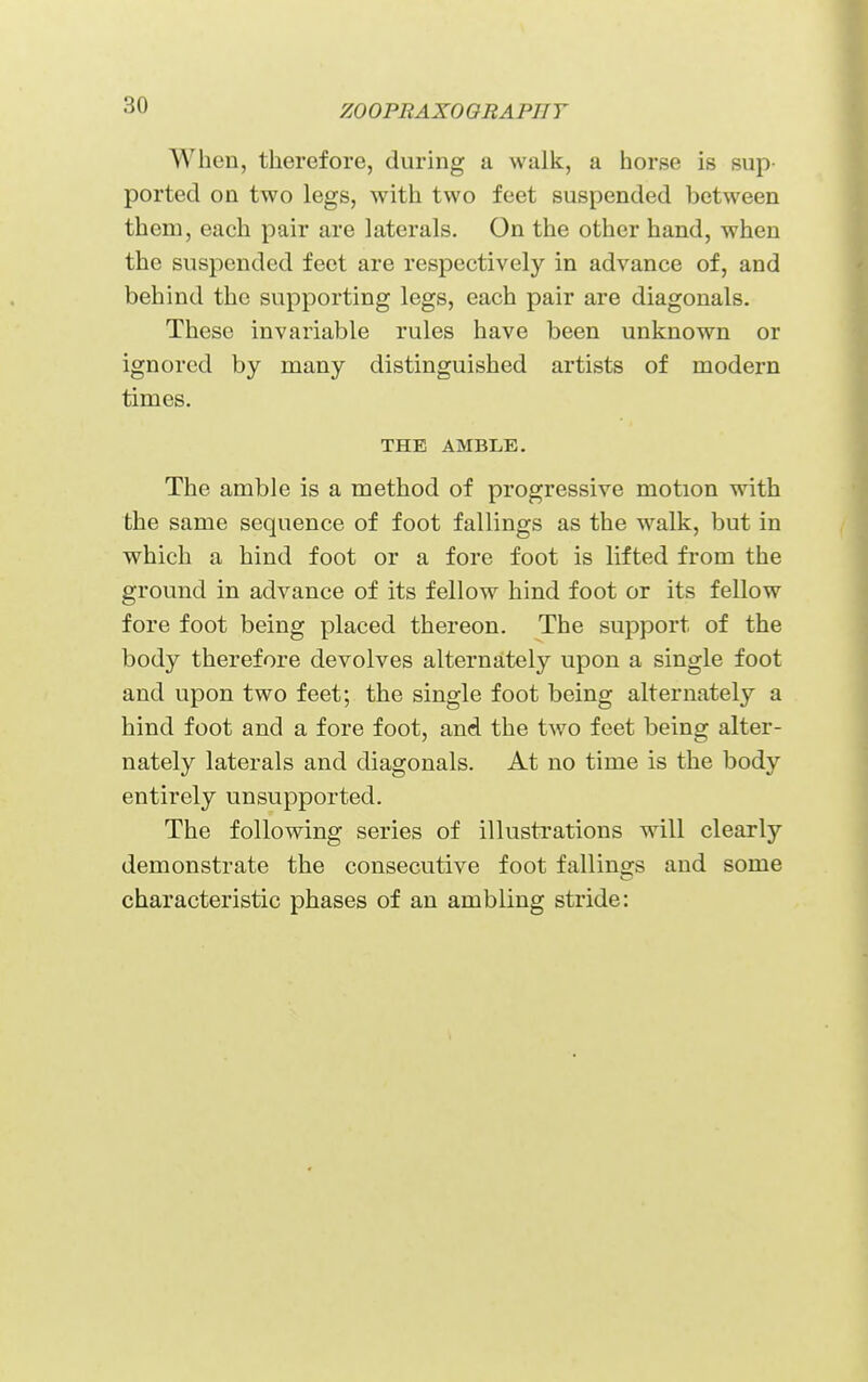 When, therefore, during a walk, a horse is sup- ported on two legs, with two feet suspended between them, each pair are laterals. On the other hand, when the suspended feet are respectively in advance of, and behind the supporting legs, each pair are diagonals. These invariable rules have been unknown or ignored by many distinguished artists of modern times. THE AMBLE. The amble is a method of progressive motion with the same sequence of foot fallings as the walk, but in which a hind foot or a fore foot is lifted from the ground in advance of its fellow hind foot or its fellow fore foot being placed thereon. The support of the body therefore devolves alternately upon a single foot and upon two feet; the single foot being alternately a hind foot and a fore foot, and the two feet being alter- nately laterals and diagonals. At no time is the body entirely unsupported. The following series of illustrations wdll clearly demonstrate the consecutive foot fallings and some characteristic phases of an ambling stride: