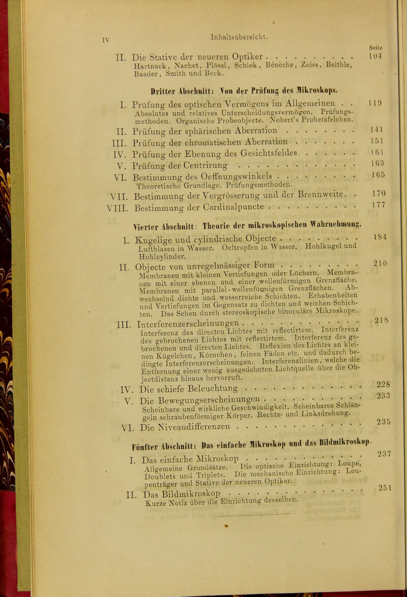 •j-y Inhaltsübersicht. Seite II. Die Stative der neueren Optiker 104 Hartnack, Nachet, Plössl, Schiek, Beneche, Zei.ss, Belthle, Baader, Smith und Beck. Dritter Abschnitt: Y«ii der l'riifuiig «les .Hiliroskops. I. Prüfung des oiDtischen Vermögens im Allgemeinen . . 119 Absolutes und relatives Unterscheidungsvermöfien. Prüfungs- methoden. Organische Probeobjecte. Nobert's Probetäfelchen. II. Prüfung der sphärischen Aberration 141 III. Prüfung der chromatischen Aberration 151 lg IV. Prüfung der Ebenung des Gesichtsfeldes 161 V. Prüfung der Centrirung 163 VI. Bestimmung des Oeffnungswinkels 165 Theoretische Grundlage. Prüfungsmethoden. VII. Bestimmung der Vergrösserung und der Brennweite. . 170 VIII. Bestimmung der Cardinalpuncte 1^7 Vierter Abschnitt: Theorie der niikrosltonischeu Wahrnehmung. I. Kugelige und cylindrische Objecte • • IS4 Luftblasen in Wasser. Oeltropfen in Wasser. Hohlkugel und Hohlcylinder. II. Obiecte von unregelmässiger Form r >' * '^'^ Alembranen mit kleinen Vertiefungen oder Löchern Membra- nen mit einer ebenen und einer wellenförmigen Grenzfläche. Membranen mit parallel-wellenföumigen Grenzflachen. Ab- wechselnd dichte und wasserreiche Schichten Erhabenheiten und Vertiefungen im Gegensatz zu dichten und weichen Schich- ten. Das Sehen durch stereoskopische binoculäre Mikroskope. III. Interferenzerscheinungen t V * ^'^ Interferenz des directen Lichtes mit reflectirtem Interferenz des gebrochenen Lichtes mit reflectirtem. Interferenz des ge- brochenen und directen Lichtes. Reflexion des Lichtes an k ei- nen Kügelchen, Körnchen , feinen Fäden etc und dadurch be- dingte Interferenzerscheinungen. Interferenzhmen welche die Entfernung einer wenig ausgedehnten Lichtquelle über die Ob- jectdistanz hinaus hervorruft. ^ IV. Die schiefe Beleuchtung V. Die Bewegungserscheinungen . . • • • • • * ^^ Scheinbare und^'wirkliche Geschwindigkeit. S<=heinbares bchlan- o-eln schraubenförmiger Körper. Rechts- und Lmksdiehung. ^ ' 3 0 VI. Die jSiveaudifferenzen Fünfter Abschnitt: Das einfache Mikroskop nn.l das Bildniikroskop. 037 T Das einfache Mikroskop ■\uleme ne Grundsätze. Die optisclie Einrichtung: Loupe, Doub?e?s und Triplets. Die mechanische Emnchtung: Lou- penträger und Stative der neueren Optiker. ^_ ^ II. Das Bildmikroskop Kurze Notiz über die Einrichtung desselben.