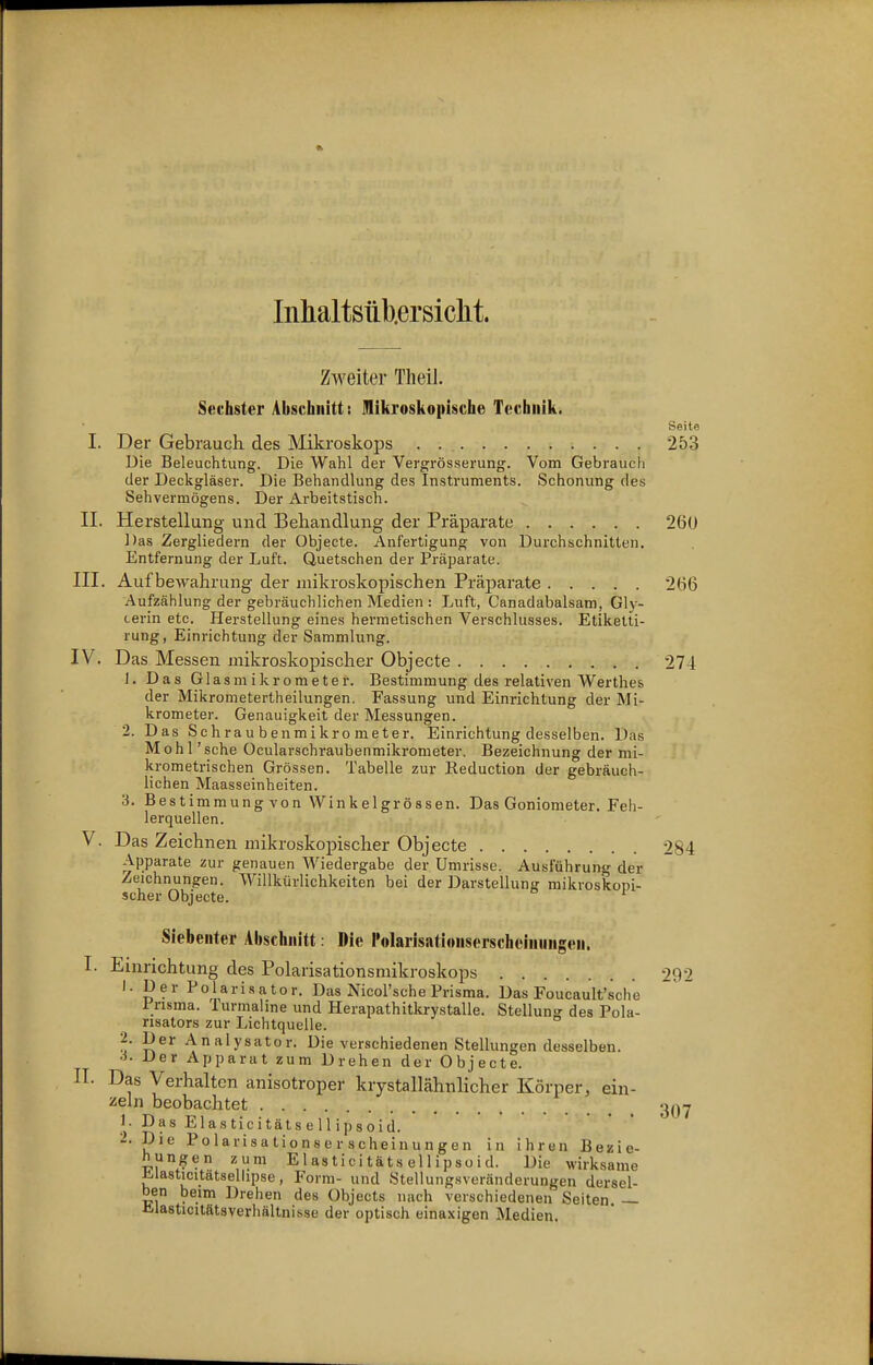Inhaltsiib.ersiclit. ZAveiter Theil. Sechster Abschnitt: mikroskopische Technik. Seite I. Der Gebrauch des Mikroskops . 253 Die Beleuchtung. Die Wahl der Vergrösserung. Vom Gebrauch der Deckgläser. Die Behandlung des Instruments. Schonung des Sehvermögens. Der Arbeitstisch. II. Herstellung und Behandlung der Präparate 26ü Das Zergliedern der Objecte. Anfertigung von Durchschnitten. Entfernung der Luft. Quetschen der Präparate. III. Aufbewahrung der mikroskopischen Präparate 266 Aufzählung der gebräuchlichen Medien : Luft, Canadabalsam, Gly- cerin etc. Herstellung eines hermetischen Verschlusses. Etikelti- rung, Einrichtung der Sammlung. IV. Das Messen mikroskopischer Objecte 274 J. Das Glasmikrometer. Bestimmung des relativen Werthes der Mikroraetertheilungen. Fassung und Einrichtung der Mi- krometer. Genauigkeit der Messungen. 2. Das Schraubenmikrometer. Einrichtung desselben. Das M o h 1' sehe Ocularschraubenmikrometer. Bezeichnung der mi- krometrischen Grössen. Tabelle zur Eeduction der gebräuch- lichen Maasseinheiten. 3. Bestimmung von Winkeigrössen. Das Goniometer. Feh- lerquellen. V. Das Zeichnen mikroskopischer Objecte 284 Apparate zur genauen Wiedergabe der Umrisse. Ausführung der Zeichnungen. Willkürlichkeiten bei der Darstellung mikroskopi- scher Objecte. ^ Siebenter Abschnitt Die l'olarisationserschoiniingen. I. Einrichtung des Polarisationsmikroskops 292 1. Der Polarisator. Das Nicol'sche Prisraa. Das Foucault'sche Pnsma. Turmahne und Herapathitkrystalle. Stellung des Pola- nsators zur Lichtquelle. 2. Der Analysator. Die verschiedenen Stellungendesselben. ■i- Der Apparat zum Drehen der Objecte. II. Das Verhalten anisotroper krystallähnlicher Körper, ein- zeln beobachtet 3,)y 1. Das ElasticitätseUipsoid. 2. Die Polarisationserscheinungen in ihren Bezie- hungen zum ElasticitätseUipsoid. Die wirksame Elasticitätsellipse, Form- und Stellungsveränderungen dersel- ben beim Drehen des Objects nach verschiedenen Seiten — Jilasticitätsverhältnisse der optisch einaxigen Medien.