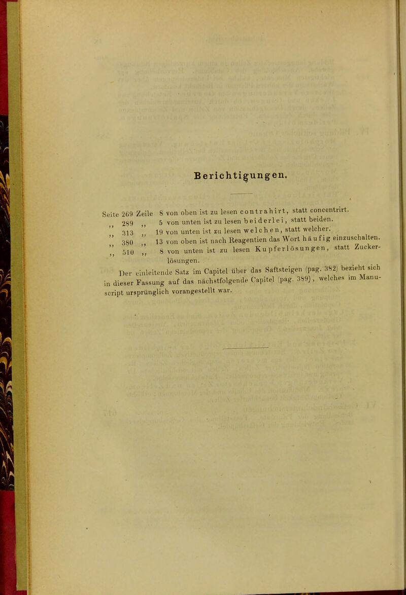 Berichtigungen. Seite 2ti9 Zeile 8 von oben ist zu lesen contrahirt, statt concentrirt. 289 5 von unten ist zu lesen beiderlei, statt beiden. 313 19 von unten ist zu lesen welchen, statt welcher.  380  13 von oben ist nach Reagentien das Wort häufig einzuschalten. 510 8 von unten ist zu lesen Ku pfer 1 ösun gen , statt Zucker- lösungen. Der einleitende Satz im Capitel über das Saftsteigen (pag. 382) bezieht sich in dieser Fassung auf das nächstfolgende Capitel {pag. 389), welches ,m Manu- script ursprünglich vorangestellt war.