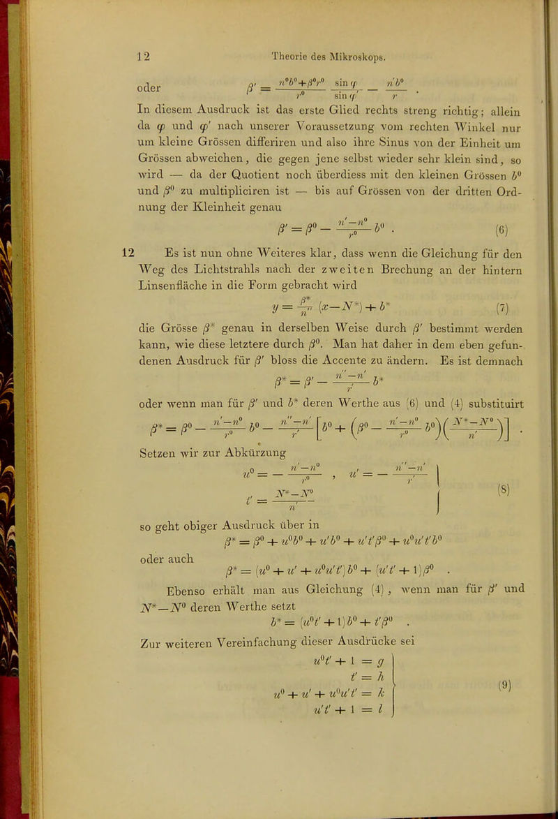 j, _ n^o+ßOrO sin y n'b oder /?'= s ^—, . ' r sin (/I »• In diesem Ausdruck ist das erste Glied rechts streng richtig; allein da g) und g)' nach unserer Voraussetzung vom rechten Winkel nur um kleine Grössen difFeriren und also ihre Sinus von der Einheit um Grössen abweichen, die gegen jene selbst wieder sehr klein sind, so wird — da der Quotient noch überdiess mit den kleinen Grössen und /S zu multipliciren ist — bis auf Grössen von der dritten Ord- nung der Kleinheit genau ß' = ß'-^^b'. (6) 12 Es ist nun ohne Weiteres klar, dass wenn die Gleichung für den Weg des Lichtstrahls nach der zweiten Brechung an der hintern Linsenfläche in die Form gebracht wird n die Grösse ß* genau in derselben Weise durch ß' bestimmt werden kann, wie diese letztere durch ß^. Man hat daher in dem eben gefun- denen Ausdruck für ß' bloss die Accente zu ändern. Es ist demnach oder wenn man für ß' und b* deren Werthe aus (6) und (4) substituirt ß* = ß^- ±^ 5» - ^+ (ß'- )] . Setzen wir zur Abkürzung u = — , u = — n — n i' = 1 (8) so geht obiger Ausdruck über in = + + u'b + ■u't'ß'' + ti^i't'b'^ oder auch ß* = + u' 4- ti^u't') b + [u'f + 1 . Ebenso erhält man aus Gleichung (4) , wenn man für ß' und T^—jV deren Werthe setzt Zur weiteren Vereinfachung dieser Ausdrücke sei uH' -4- l = (7 t'= h -^ u' + u'^u'i' = k u'i' +1=1 (9)