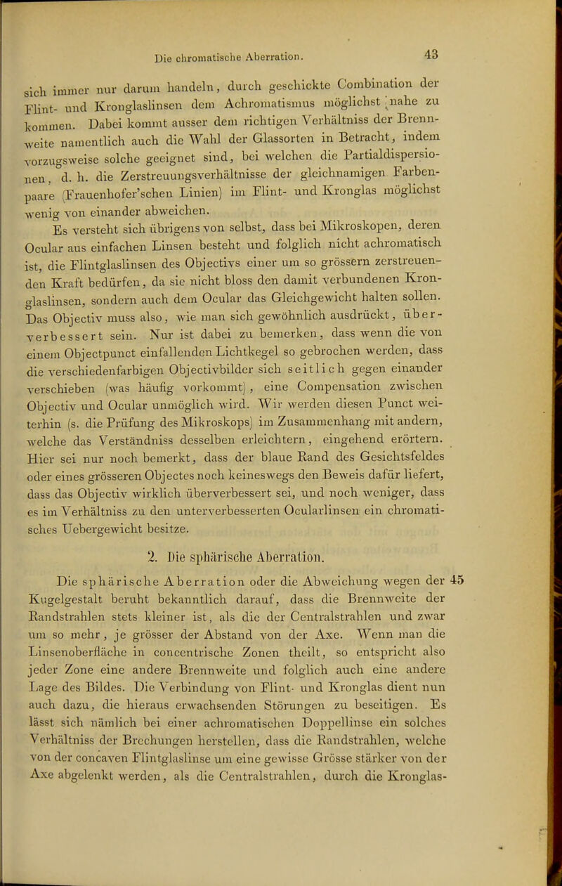 sich immer nur darum handeln, durch geschickte Combination der FUnt- und KronglasHnsen dem Achroniatismus möglichst ;nahe zu kommen. Dabei kommt ausser dem richtigen Verhältniss der Brenn- weite namentlich auch die Wahl der Glassorten in Betracht, indem vorzugsweise solche geeignet sind, bei welchen die Partialdispersio- nen,°d. h. die Zerstreuungsverhältnisse der gleichnamigen Farben- paar'e (Frauenhofer'schen Linien) im Flint- und Kronglas möglichst wenig von einander abweichen. Es versteht sich übrigens von selbst, dass bei Mikroskopen, deren Ocular aus einfachen Linsen besteht und folglich nicht achromatisch ist, die Flintglaslinsen des Objectivs einer um so grössern zerstreuen- den Kraft bedürfen, da sie nicht bloss den damit verbundenen Kron- glaslinsen, sondern auch dem Ocular das Gleichgewicht halten sollen. Das Objectiv muss also, wie man sich gewöhnlich ausdrückt, über- verbessert sein. Nui ist dabei zu bemerken, dass wenn die von einem Objectpunct einfallenden Lichtkegel so gebrochen werden, dass die verschiedenfarbigen Objectivbilder sich seitlich gegen einander verschieben (was häufig vorkommt), eine Compensation zwischen Objectiv und Ocular unmöglich wird. Wir werden diesen Punct wei- terhin (s. die Prüfung des Mikroskops) im Zusammenhang mit andern, welche das Verständniss desselben erleichtern, eingehend erörtern. Hier sei nur noch bemerkt, dass der blaue Rand des Gesichtsfeldes oder eines grösseren Objectes noch keineswegs den Beweis dafür liefert, dass das Objectiv wirklich überverbessert sei, und noch weniger, dass es im Verhältniss zu den unterverbesserten Ocularlinsen ein chromati- sches Uebergewicht besitze. 2. Die sphärische Aberration. Die sphärische Aberration oder die Abweichung wegen der 45 Kugelgestalt beruht bekanntlich darauf, dass die Brennweite der Eandstrahlen stets kleiner ist, als die der Centraistrahlen und zwar um so mehr , je grösser der Abstand von der Axe. Wenn man die Linsenoberfläche in concentrische Zonen theilt, so entspricht also jeder Zone eine andere Brennweite und folglich auch eine andere Lage des Bildes. Die Verbindung von Flint- und Kronglas dient nun auch dazu, die hieraus erwachsenden Störungen zu beseitigen. Es lässt sich nämlich bei einer achromatischen Doppellinse ein solches Verhältniss der Brechungen herstellen, dass die Randstrahlen, Avelche von der concaven Flintglaslinse um eine gewisse Grösse stärker von der Axe abgelenkt werden, als die Centraistrahlen, durch die Kronglas-