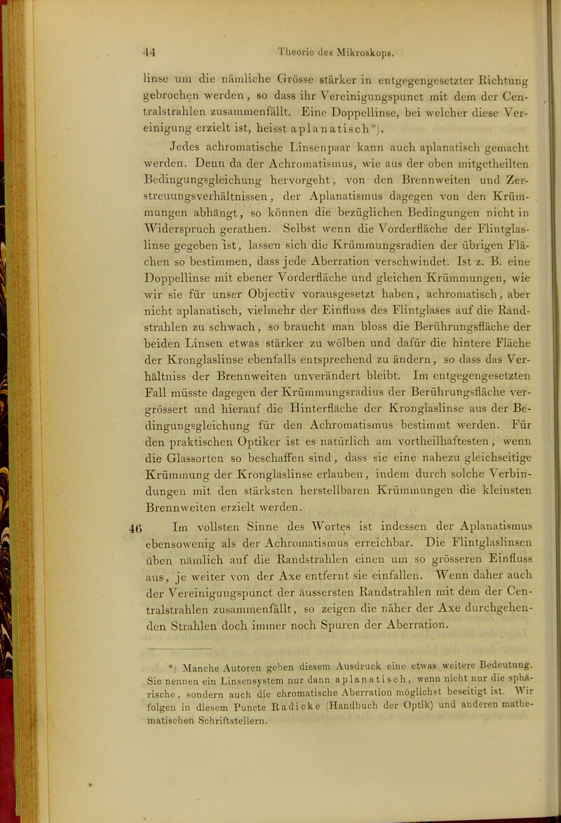 linse um die nämliche Grösse stärker in entgegengesetzter Richtung gebrochen werden, so dass ihr Vereinigungspunct mit dem der Cen- tralstrahlen zusammenfällt. Eine Doppellinse, bei welcher diese Ver- einigung erzielt ist, heisst aplanatisch*). Jedes achromatische Linsenpaar kann auch aplanatisch gemacht werden. Denn da der Achromatismus, wie aus der oben mitgetheilten Bedingungsgleichung hervorgeht, A^on den Brennweiten und Zer- streuungsverhältnissen , der Aplanatismus dagegen von den Krüm- mungen abhängt, so können die bezüglichen Bedingungen nicht in Widerspruch gerathen. Selbst wenn die Vorderfläche der Flintglas- linse gegeben ist, lassen sich die Krümmungsradien der übrigen Flä- chen so bestimmen, dass jede Aberration verschwindet. Ist z. B. eine Doppellinse mit ebener Vorderfläche und gleichen Krümmungen, wie wir sie für unser Objectiv vorausgesetzt haben, achromatisch, aber nicht aplanatisch, vielmehr der Einfluss des Flintglases auf die Rand- strahlen zu schwach, so braucht man bloss die Berührungsfläche der beiden Linsen etwas stärker zu wölben und dafür die hintere Fläche der Krongiaslinse ebenfalls entsprechend zu ändern, so dass das Ver- hältniss der Brennweiten unverändert bleibt. Im entgegengesetzten Fall müsste dagegen der Krümmungsradius der Berührungsfläche ver- grössert und hierauf die Hinterfläche der Kronglaslinse aus der Be- dingungsgleichung für den Achromatismiis bestimmt werden. Für den praktischen Optiker ist es natürlich am vortheilhaftesten, wenn die Glassorten so beschaffen sind, dass sie eine nahezu gleichseitige Krümmung der Kronglaslinse erlauben, indem durch solche Verbin- dungen mit den stärksten herstellbaren Krümmungen die kleinsten Brennweiten erzielt werden. 46 Itn vollsten Sinne des Wortes ist indessen der Aplanatismus ebensowenig als der Achromatismus erreichbar. Die Flintglaslinsen üben nämlich auf die Randstrahlen einen um so grösseren Einfluss aus, je weiter von der Axe entfernt sie einfallen. Wenn daher auch der Vereinigungspunct der äussersten Randstrahlen mit dem der Cen- tralstrahlen zusammenfällt, so zeigen die näher der Axe durchgehen- den Strahlen doch immer noch Spuren der Aberration. *) Manche Autoren geben diesem Ausdruck eine etwas weitere Bedeutung. Sie nennen ein Linsensystem nur dann aplanatisch, wenn nicht nur die sphä- rische , sondern auch die chromatische Aberration möglichst beseitigt ist. Wir folgen in diesem Puncte Radicke (Handbuch der Optik) und anderen mathe- matischen Schriftstellern.