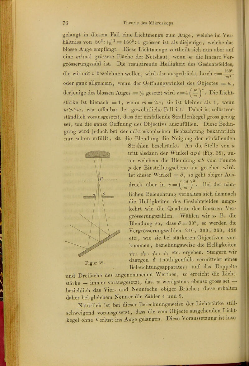 gelangt in diesem Fall eine Lichtmenge zum Auge, welche im Ver- hältniss von SO'*: (|)^ = 160^: 1 grösser ist als diejenige, welche das blosse Auge empfängt. Diese Lichtmenge vertheilt sich nun aber auf eine wimal grössere Fläche der Netzhaut, wenn m die lineare Ver- grösserungszahl ist. Die resultirende Helligkeit des Gesichtsfeldes, die wir mit v bezeichnen wollen, wird also ausgedrückt durch v= ■ oder ganz allgemein, wenn der Oeffnungswinkel des Objectes = w, derjenige des blossen Auges = '/o gesetzt wird « = 4 {^^^ • Die Licht- stärke ist hienach =1, wenn m = 2to; sie ist kleiner als 1, wenn m>2w, was offenbar der gewöhnliche Fall ist. Dabei ist selbstver- ständlich vorausgesetzt, dass der einfallende Strahlenkegel gross genug sei, um die ganze Oeffnung des Objectivs auszufüllen. Diese Bedin- gung wird jedoch bei der mikroskopischen Beobachtung bekanntlich nur selten erfüllt, da die Blendung die Neigung der einfallenden Strahlen beschränkt. An die Stelle von w tritt alsdann der Winkel apb (Fig. 38), un- ter welchem die Blendung ab vom Puncto p der Einstellungsebene aus gesehen wird. Ist dieser Winkel = (J, so geht obiger Aus- druck über in « = (^-^^ • Bei ier näm- lichen Beleuchtung verhalten sich demnach die Helligkeiten des Gesichtsfeldes umge- kehrt wie die Quadrate der linearen Ver- grösserungszahlen. Wählen wir z. B. die Blendung so, dass 5 = 30, so werden die Vergrösserungszahlen 240, 300, 360, 420 etc., wie sie bei stärkeren Objectiven vor- kommen , beziehungsweise die Helligkeiten tV. äV. tV etc. ergeben. Steigern wir dagegen d (nöthigenfalls vermittelst eines Beleuchtungsapparates) auf das Doppelte und Dreifache des angenommenen Werthes, so erreicht die Licht- stärke — immer vorausgesetzt, dass lo wenigstens ebenso gross sei — beziehlich das Vier- und Neunfache obiger Brüche; diese erhalten daher bei gleichem Nenner die Zähler 4 und 9. Natürlich ist bei dieser Berechnungsweise der Lichtstärke still- schweigend vorausgesetzt, dass die vom Objecto ausgehenden Licht- kegel ohne Verlust ins Auge gelangen. Diese Voraussetzung ist inso- Figur 3S.