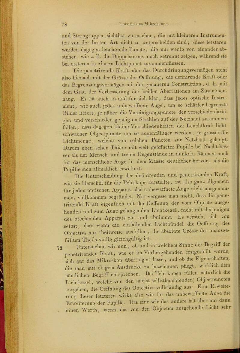 und Sterngruppen sichtbar zu machen, die mit kleineren Instrumen- ten von der besten Art nicht zu unterscheiden sind; diese letzteren werden dagegen leuchtende Puncte, die nur wenig von einander ab- stehen, wie z. B. die Doppelsterne, noch getrennt zeigen, während sie bei ersteren in einen Lichtpunct zvisamraenfliessen. Die penetrirende Kraft oder das Durchdringungsvermögen steht also hienach mit der Grösse der OefFnung, die definirende Kraft oder das Begrenzungsvermögen mit der genaueren Construction, d. h. mit . dem Grad der Verbesserung der beiden Aberrationen im Zusammen- hang. Es ist auch an und für sich klar, dass jedes optische Instru- ment, wie auch jedes unbewaffnete Auge, um so schärfer begrenzte Bilder liefert, je näher die Vereinigungspuncte der verschiedenfarbi- gen und verschieden geneigten Strahlen auf der Netzhaut zusammen- fallen ; dass dagegen kleine Verschiedenheiten der Leuchtkraft licht- schwacher Objectpuncte um so augenfälliger werden, je grösser die Lichtmenge, welche von solchen Puncten zur Netzhaut gelangt. Darum eben sehen Thiere mit weit geöffneter Pupille bei Nacht bes- ser als der Mensch und treten Gegenstände in dunkeln Bäumen auch für das menschliche Auge in dem Maasse deutlicher hervor, als die Pupille sich allmählich erweitert. Die Unterscheidung der definirenden und penetrirenden Kraft, wie sie Berschel für die Teleskope aufstellte, ist also ganz allgemein für jeden optischen Apparat, das unbewaffnete Auge nicht ausgenom- men, vollkommen begründet. Nur vergesse man nicht, dass die pene- trirende Kraft eigentlich mit der Oeffnung der vom Objecte ausge- henden und zum Auge gelangenden Lichtkegel, nicht mit derjenigen des brechenden Apparats zu- und abnimmt. Es versteht sich von selbst, dass wenn die einfallenden Lichtbündel die Oeffnung des Objectivs nur theilweise ausfüllen, die absolute Grösse des unausge- füUten Theils völlig gleichgültig ist. 72 Untersuchen wir nun, ob und in welchem Sinne der Begriff der penetrirenden Kraft, wie er im Vorhergehenden festgestellt wurde, sich auf das Mikroskop übertragen lasse, und ob die Eigenschaften, die man mit obigem Ausdrucke zu bezeichnen pflegt, wirklich dem nämlichen Begriff entsprechen. Bei Teleskopen füllen natürlich die Lichtkegel, welche von den (meist sclbstleuchtcnden) Objectpuncten ausgehen, die Oeffnung des Objectivs vollständig aus. Eine Erweite- rung dieser letzteren wirkt also wie für das unbewaffnete Auge die Erweiterung der Pupille. Das eine wie das andere hat aber nur dann einen Werth, wenn das von den Objecten ausgehende Licht sehr :i i